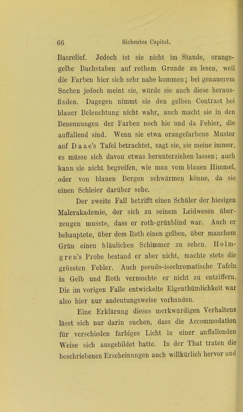 Basrelief. Jedoch ist sie nicht im Stande, orange- gelbe Buchstaben auf rothem Grunde zu lesen, weil die Farben hier sich sehr nahe kommen; bei genauerem Suchen jedoch meint sie, würde sie auch diese heraus- finden. Dagegen nimmt sie den gelben Contrast bei blauer Beleuchtung nicht wahr, auch macht sie in den Benennungen der Farben noch hie und da Fehler, die auftallend sind. Wenn sie etwa orangefarbene Muster auf D a a e's Tafel betrachtet, sagt sie, sie meine immer, es müsse sich davon etwas herunterziehen lassen; auch kann sie nicht begreifen, wie man vom blauen Himmel, oder von blauen Bergen schwärmen könne, da sie einen Schleier darüber sehe. Der zweite Fall betrifft einen Schüler der hiesigen Malerakademie, der sich zu seinem Leidwesen über- zeugen musste, dass er roth-grünblind war. Auch er behauptete, über dem Koth einen gelben, über manchem Grün einen bläulichen Schimmer zu sehen. Holm- gren's Probe bestand er aber nicht, machte stets die grössten Fehler. Auch pseudo-isochromatische Tafeln in Gelb und Roth vermochte er nicht zu entziffern. Die im vorigen Falle entwickelte Eigenthümlichkeit war also hier nur andeutungsweise vorhanden. Eine Erklärung dieses merkwürdigen Verhaltens lässt sich nur darin suchen, dass die Accommodation für verschieden farbiges Licht in einer auffallenden Weise sich ausgebildet hatte. In der That traten die beschriebenen Erscheinungen auch willkürlich hervor und