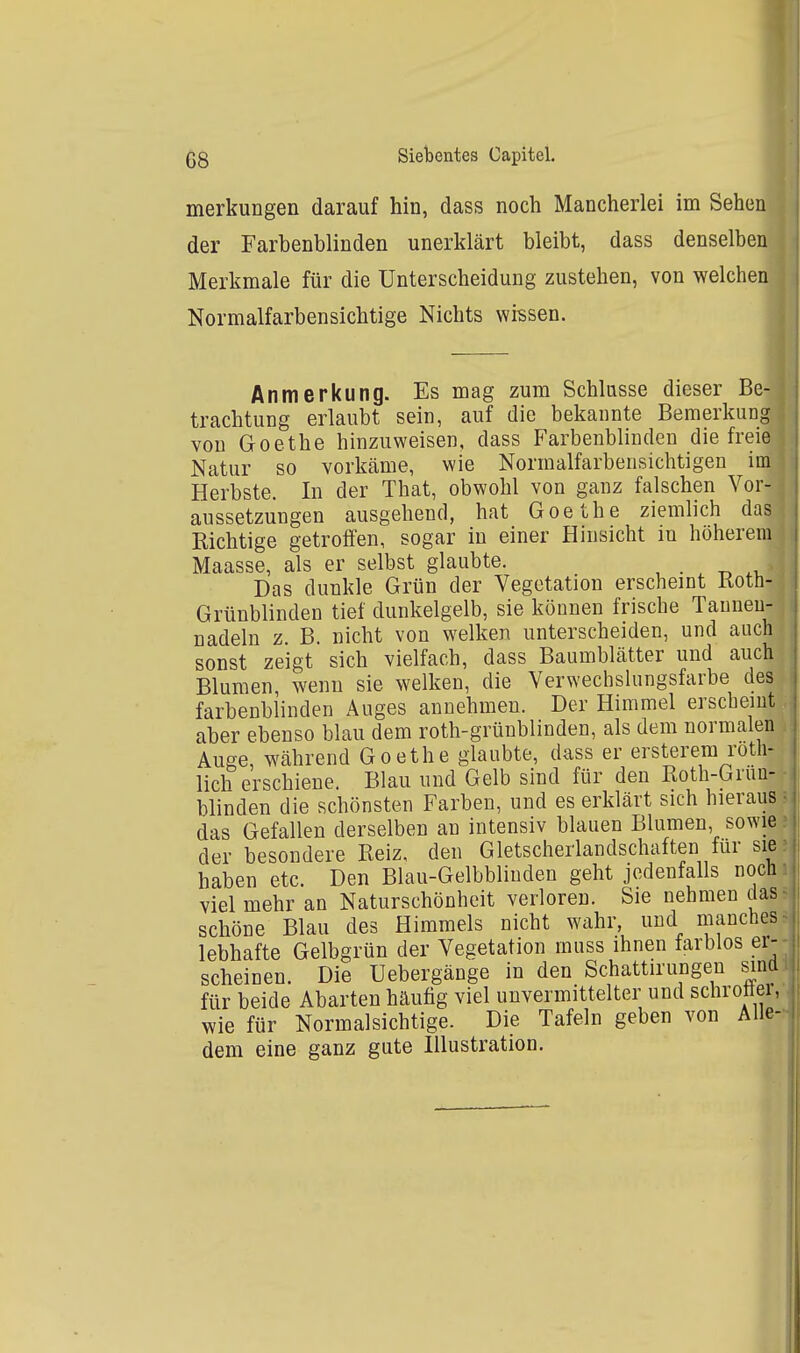 merkungen darauf hin, dass noch Mancherlei im Sehen der Farbenblinden unerklärt bleibt, dass denselben Merkmale für die Unterscheidung zustehen, von welchen Normalfarbensichtige Nichts wissen. Anmerkung. Es mag zum Schiasse dieser Be- trachtung erlaubt sein, auf die bekannte Bemerkung von Goethe hinzuweisen, dass Farbenblinden die freie Natur so vorkäme, wie Normalfarbensichtigen im Herbste. In der That, obwohl von ganz falschen Vor- aussetzungen ausgehend, hat Goethe ziemlich das Kichtige getroffen, sogar in einer Hinsicht in höherem Maasse, als er selbst glaubte. . . -r. .t. Das dunkle Grün der Vegetation erscheint Roth- Grünblinden tief dunkelgelb, sie können frische Tauneu- nadeln z. B. nicht von welken unterscheiden, und auch sonst zeigt sich vielfach, dass Baumblätter und auch Blumen, wenn sie welken, die Verwechslungsfarbe des farbenblinden Auges annehmen. Der Himmel erscheint aber ebenso blau dem roth-grüublinden, als dem normalen Auge, während Goethe glaubte, dass er ersterem roth- lich erschiene. Blau und Gelb sind für den Roth-Grun- blinden die schönsten Farben, und es erklärt sich hieraus das Gefallen derselben an intensiv blauen Blumen, sowie der besondere Reiz, den Gletscherlandschaften für sie haben etc. Den Blau-Gelbblinden geht jedenfalls noch viel mehr an Naturschönheit verloren. Sie nehmen das schöne Blau des Himmels nicht wahr, und manches lebhafte Gelbgrün der Vegetation muss ihnen farblos er- scheinen. Die Uebergänge in den Schattirungen sind für beide Abarten häufig viel unvermittelter und schrotter, wie für Normalsichtige. Die Tafeln geben von Alle- dem eine ganz gute Illustration.