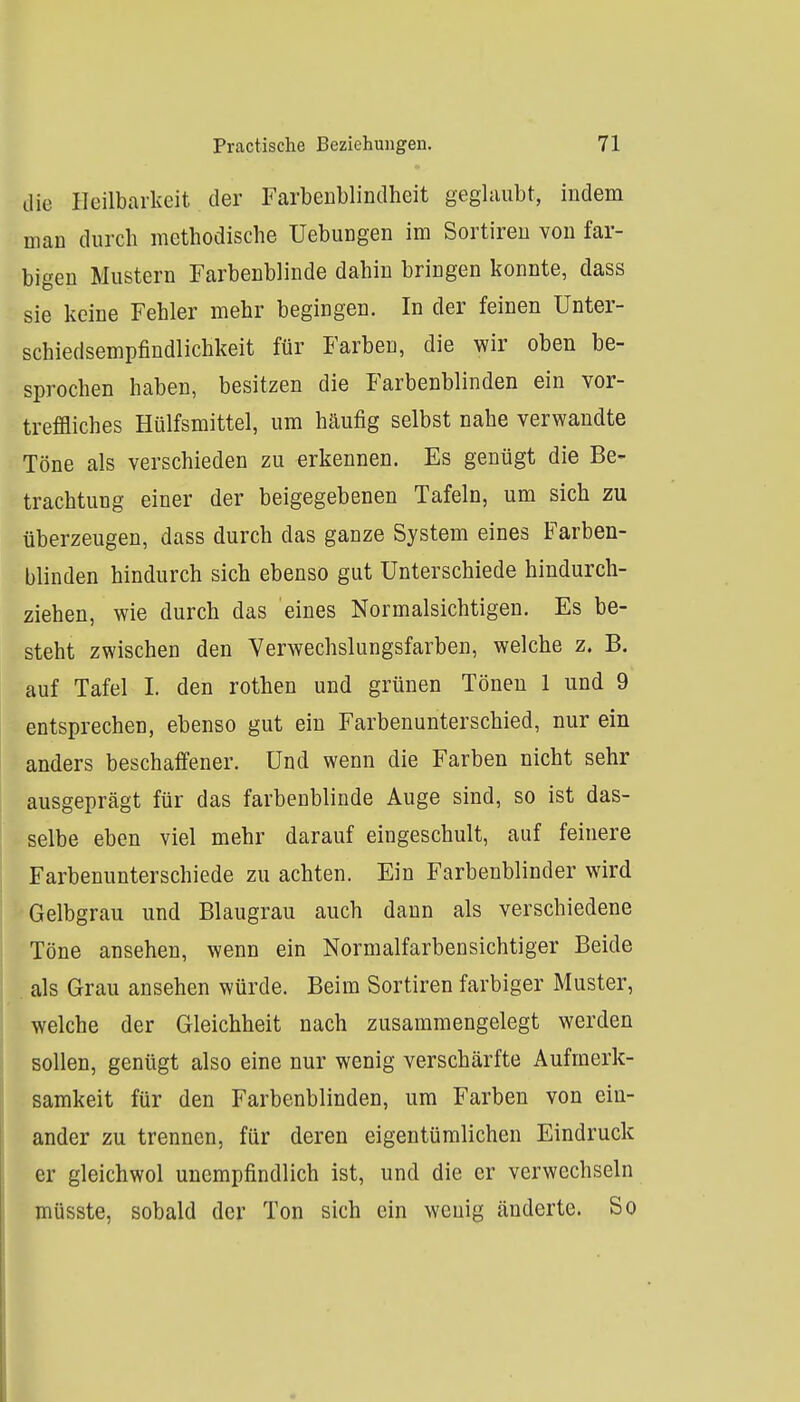 die Heilbarkeit der Farbeublindheit geglaubt, indem man durch methodische Uebungen im Sortireu von far- bigen Mustern Farbenblinde dahin bringen konnte, dass sie keine Fehler mehr begingen. In der feinen Unter- schiedsempfindlichkeit für Farben, die wir oben be- sprochen haben, besitzen die Farbenblinden ein vor- treffliches Hülfsmittel, um häufig selbst nahe verwandte Töne als verschieden zu erkennen. Es genügt die Be- trachtung einer der beigegebenen Tafeln, um sich zu überzeugen, dass durch das ganze System eines Farben- blinden hindurch sich ebenso gut Unterschiede hindurch- ziehen, wie durch das eines Normalsichtigen. Es be- steht zwischen den Yerwechslungsfarben, welche z. B. auf Tafel 1. den rothen und grünen Tönen 1 und 9 entsprechen, ebenso gut ein Farbenunterschied, nur ein anders beschaffener. Und wenn die Farben nicht sehr ausgeprägt für das farbenblinde Auge sind, so ist das- selbe eben viel mehr darauf eingeschult, auf feinere Farbenunterschiede zu achten. Ein Farbenblinder wird Gelbgrau und Blaugrau auch dann als verschiedene Töne ansehen, wenn ein Normalfarbensichtiger Beide als Grau ansehen würde. Beim Sortiren farbiger Muster, welche der Gleichheit nach zusammengelegt werden sollen, genügt also eine nur wenig verschärfte Aufmerk- samkeit für den Farbenblinden, um Farben von ein- ander zu trennen, für deren eigentümlichen Eindruck er gleichwol unempfindlich ist, und die er verwechseln müsste, sobald der Ton sich ein wenig änderte. So