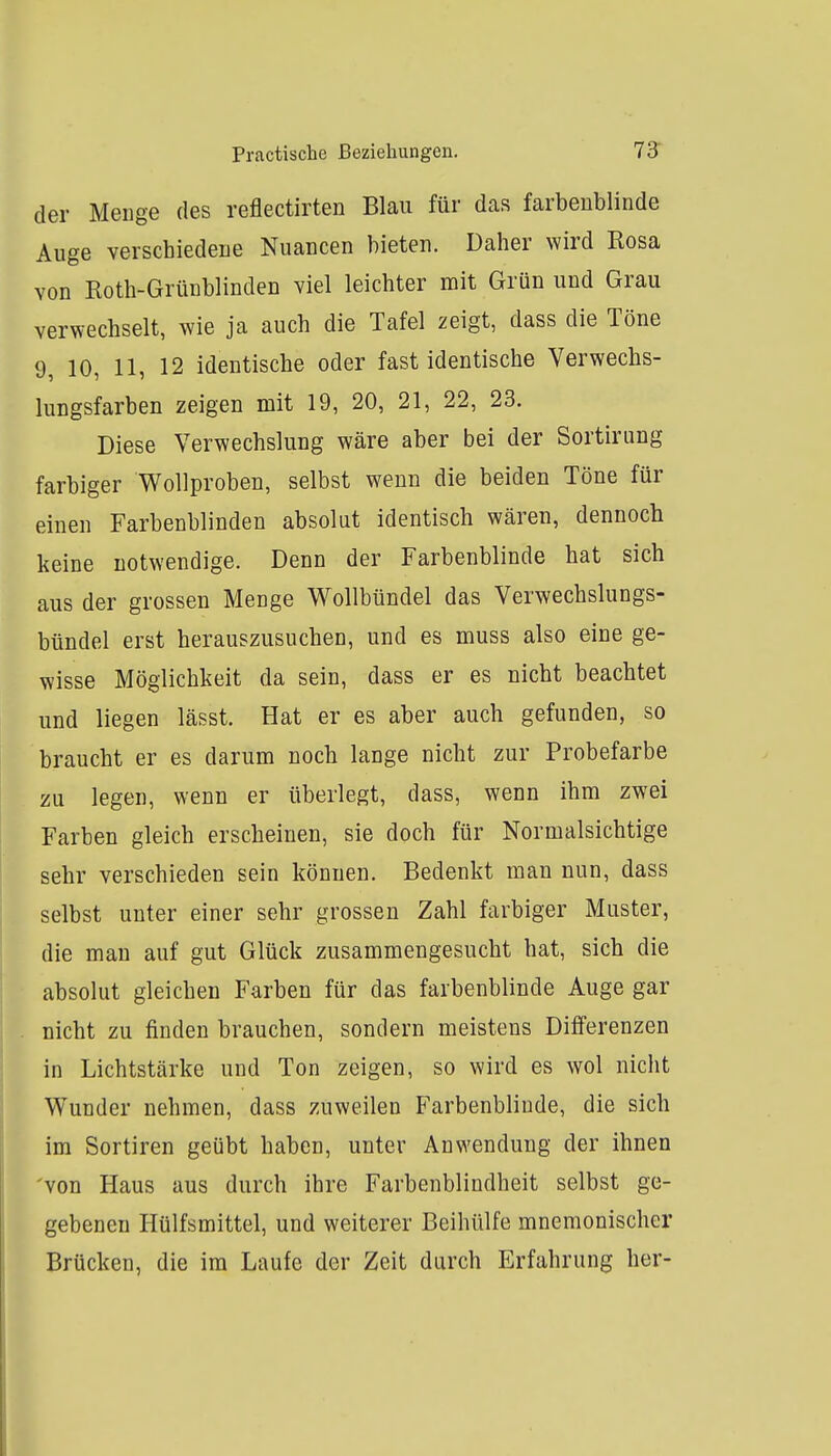der Menge des reflectirten Blau für das farbenblinde Auge verschiedene Nuancen bieten. Daher wird Rosa von Roth-Grünblinden viel leichter mit Grün und Grau verwechselt, wie ja auch die Tafel zeigt, dass die Töne 9, 10, 11, 12 identische oder fast identische Verwechs- lungsfarben zeigen mit 19, 20, 21, 22, 23. Diese Verwechslung wäre aber bei der Sortirung farbiger Wollproben, selbst wenn die beiden Töne für einen Farbenblinden absolut identisch wären, dennoch keine notwendige. Denn der Farbenblinde hat sich aus der grossen Menge Wollbündel das Verwechslungs- bündel erst herauszusuchen, und es muss also eine ge- wisse Möglichkeit da sein, dass er es nicht beachtet und liegen lässt. Hat er es aber auch gefunden, so braucht er es darum noch lange nicht zur Probefarbe zu legen, wenn er überlegt, dass, wenn ihm zwei Farben gleich erscheinen, sie doch für Normalsichtige sehr verschieden sein können. Bedenkt man nun, dass selbst unter einer sehr grossen Zahl farbiger Muster, die man auf gut Glück zusammengesucht hat, sich die absolut gleichen Farben für das farbenblinde Auge gar nicht zu finden brauchen, sondern meistens Differenzen in Lichtstärke und Ton zeigen, so wird es wol nicht W^under nehmen, dass zuweilen Farbenblinde, die sich im Sortiren geübt haben, unter Anwendung der ihnen von Haus aus durch ihre Farbenblindheit selbst ge- gebenen Hülfsmittel, und weiterer Beihülfe mnemonischer Brücken, die im Laufe der Zeit durch Erfahrung her-