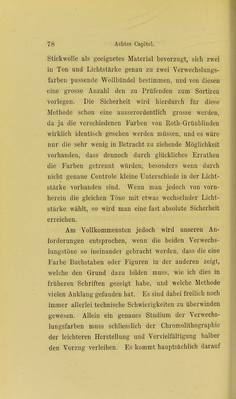 Stickwolle als geeignetes Material bevorzugt, sich zwei in Ton und Lichtstärke genau zu zwei Verwechslungs- farben passende Wollbündel bestimmen, und von diesen eine grosse Anzahl den zu Prüfenden zum Sortiren vorlegen. Die Sicherheit wird hierdurch für diese Methode schon eine ausserordentlich grosse werden, da ja die verschiedenen Farben von Roth-Grünblinden wirklich identisch gesehen werden müssen, und es wäre nur die sehr wenig in Betracht zu ziehende Möglichkeit vorhanden, dass dennoch durch glückliches Errathen die Farben getrennt würden, besonders wenn durch nicht genaue Controle kleine Unterschiede in der Licht- stärke vorhanden sind. Wenn man jedoch von vorn- herein die gleichen Töne mit etwas wechselnder Licht- stärke wählt, so wird mau eine fast absolute Sicherheit erreichen. Am Vollkommensten jedoch wird unseren An- forderungen entsprochen, wenn die beiden Verwechs- lungstöne so ineinander gebracht werden, dass die eine Farbe Buchstaben oder Figuren in der anderen zeigt, welche den Grund dazu bilden muss, wie ich dies in früheren Schriften gezeigt habe, und welche Methode vielen Anklang gefunden hat. Es sind dabei freilich noch immer allerlei technische Schwierigkeiten zu überwinden gewesen. Allein ein genaues Studium der Verwechs- lungsfarben muss schliesslich der Chromolithographie der leichteren Herstellung und Vervielfältigung halber den Vorzug verleihen. Es kommt hauptsächlich darauf