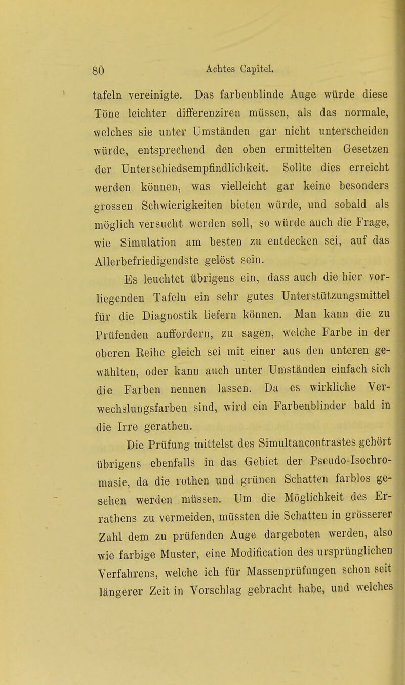 tafeln vereinigte. Das farbenblinde Auge würde diese Töne leichter differenzireu müssen, als das normale, welches sie unter Umständen gar nicht unterscheiden würde, entsprechend den oben ermittelten Gesetzen der Unterschiedsempfindlichkeit. Sollte dies erreicht werden können, was vielleicht gar keine besonders grossen Schwierigkeiten bieten würde, und sobald als möglich versucht werden soll, so würde auch die Frage, wie Simulation am besten zu entdecken sei, auf das AUerbefriedigendste gelöst sein. Es leuchtet übrigens ein, dass auch die hier vor- liegenden Tafeln ein sehr gutes Unterstützungsmittel für die Diagnostik liefern können. Man kann die zu Prüfenden auffordern, zu sagen, welche Farbe in der oberen Reihe gleich sei mit einer aus den unteren ge- wählten, oder kann auch unter Umständen einfach sich die Farben nennen lassen. Da es wirkliche Ver- wechslungsfarbeu sind, wird ein Farbenblinder bald in die Irre gerathen. Die Prüfung mittelst des Simultancontrastes gehört übrigens ebenfalls in das Gebiet der Pseudo-Isochro- masie, da die rothen und grünen Schatten farblos ge- sehen werden müssen. Um die Möglichkeit des Er- rathens zu vermeiden, müssten die Schatten in grössere Zahl dem zu prüfenden Auge dargeboten werden, als wie farbige Muster, eine Modification des ursprünglichen Verfahrens, welche ich für Massenprüfungen schon seit längerer Zeit in Vorschlag gebracht habe, und welches
