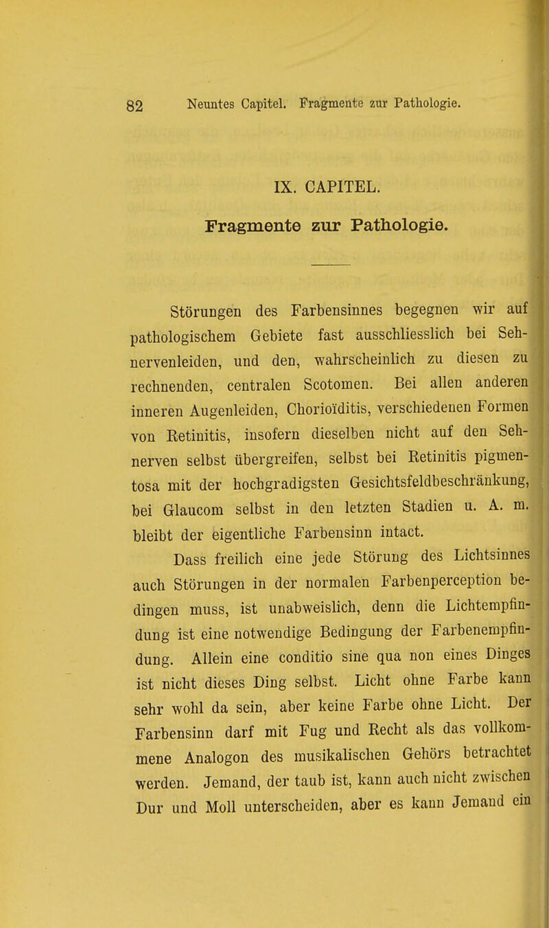 IX. CAPITEL. Fragmente zur Pathologie. Störungen des Farbensinnes begegnen wir auf pathologischem Gebiete fast ausschliesslich bei Seh- nervenleiden, und den, wahrscheinlich zu diesen zu rechnenden, centralen Scotomen. Bei allen anderen inneren Augenleiden, Chorioiditis, verschiedenen Formen von Eetinitis, insofern dieselben nicht auf den Seh- nerven selbst übergreifen, selbst bei Retinitis pigmen- tosa mit der hochgradigsten Gesichtsfeldbeschränkung, bei Glaucom selbst in den letzten Stadien u. A. m. bleibt der eigentliche Farbensinn intact. Dass freilich eine jede Störung des Lichtsinnes auch Störungen in der normalen Farbenperception be- dingen muss, ist unabweislich, denn die Lichtempfin- dung ist eine notwendige Bedingung der Farbenempfin- dung. Allein eine conditio sine qua non eines Dinges ist nicht dieses Ding selbst. Licht ohne Farbe kann sehr wohl da sein, aber keine Farbe ohne Licht. Der Farbensinn darf mit Fug und Recht als das vollkom- mene Analogen des musikalischen Gehörs betrachtet werden. Jemand, der taub ist, kann auch nicht zwischen Dur und Moll unterscheiden, aber es kann Jemand ein