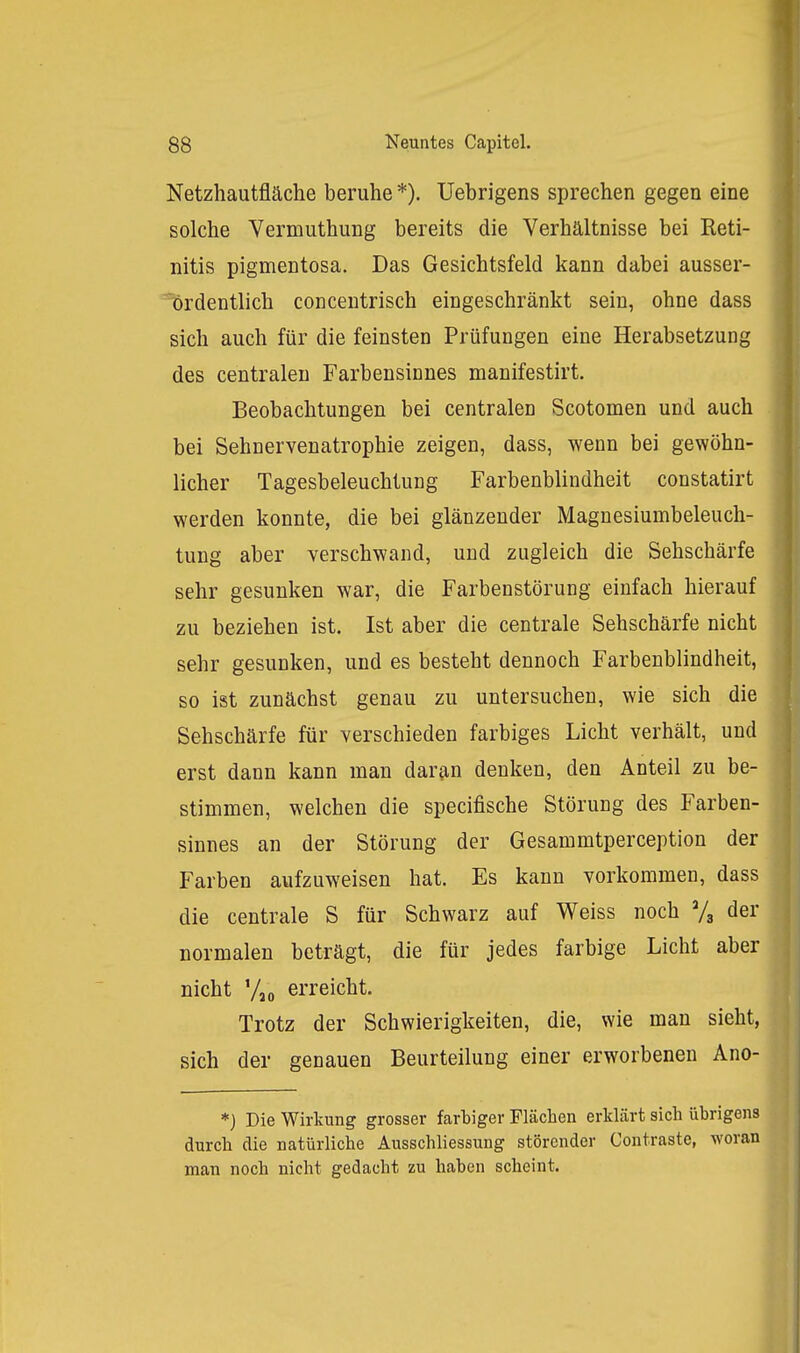 Netzhautfläche beruhe *). Uebrigens sprechen gegen eine solche Vermuthung bereits die Verhältnisse bei Reti- nitis pigmentosa. Das Gesichtsfeld kann dabei ausser- Tjrdentlich concentrisch eingeschränkt sein, ohne dass sich auch für die feinsten Prüfungen eine Herabsetzung des centralen Farbensinnes manifestirt. Beobachtungen bei centralen Scotomen und auch bei Sehnervenatrophie zeigen, dass, wenn bei gewöhn- licher Tagesbeleuchtung Farbenblindheit constatirt werden konnte, die bei glänzender Magnesiumbeleuch- tung aber verschwand, und zugleich die Sehschärfe sehr gesunken war, die Farbenstörung einfach hierauf zu beziehen ist. Ist aber die centrale Sehschärfe nicht sehr gesunken, und es besteht dennoch Farbenblindheit, so ist zunächst genau zu untersuchen, wie sich die Sehschärfe für verschieden farbiges Licht verhält, und erst dann kann man daran denken, den Anteil zu be- stimmen, welchen die specifische Störung des Farben- sinnes an der Störung der Gesammtperception der Farben aufzuweisen hat. Es kann vorkommen, dass die centrale S für Schwarz auf Weiss noch Vg der normalen beträgt, die für jedes farbige Licht aber nicht Vjo erreicht. Trotz der Schwierigkeiten, die, wie man sieht, sich der genauen Beurteilung einer erworbeneu Ano- *} Die Wirkung grosser farbiger Flächen erklärt sich übrigens durch die natürliche Ausschliessung störender Contraste, woran man noch nicht gedacht zu haben scheint.