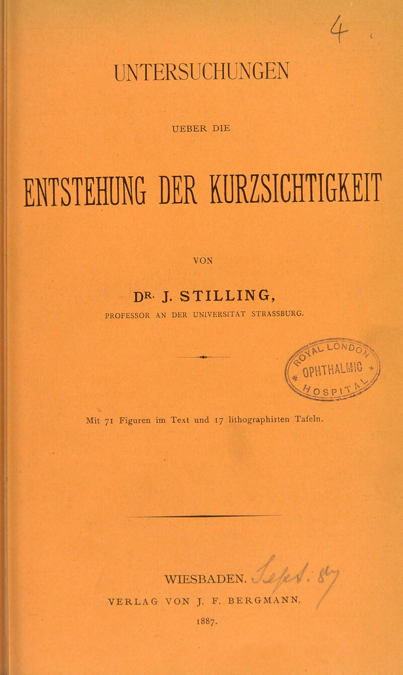 UNTERSUCHUNGEN UEBER DIE EISTEHIG DER MZSICHTIGREIT VON DR J. STILLING, PROFESSOR AN DER UNIVERSITÄT STRASSBURG. Mit 71 Figuren im Text und 17 lithographirten Tafeln. WIESBADEN. ' VERLAG VON J. F. BERGM.\NN. 1887.