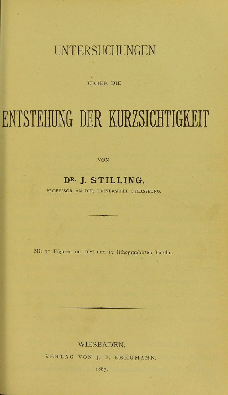 UEBER DIE ETSTEll DER KÜRZSICHTIGHIT VON DR J. STILLING, PROFESSOR AN DER UNIVERSITÄT STRASSBURG. Mit 71 Figuren im Text und 17 lithographirten Tafeln. VERLAG WIESBADEN. VON J. F. BERGMANN. 1887.