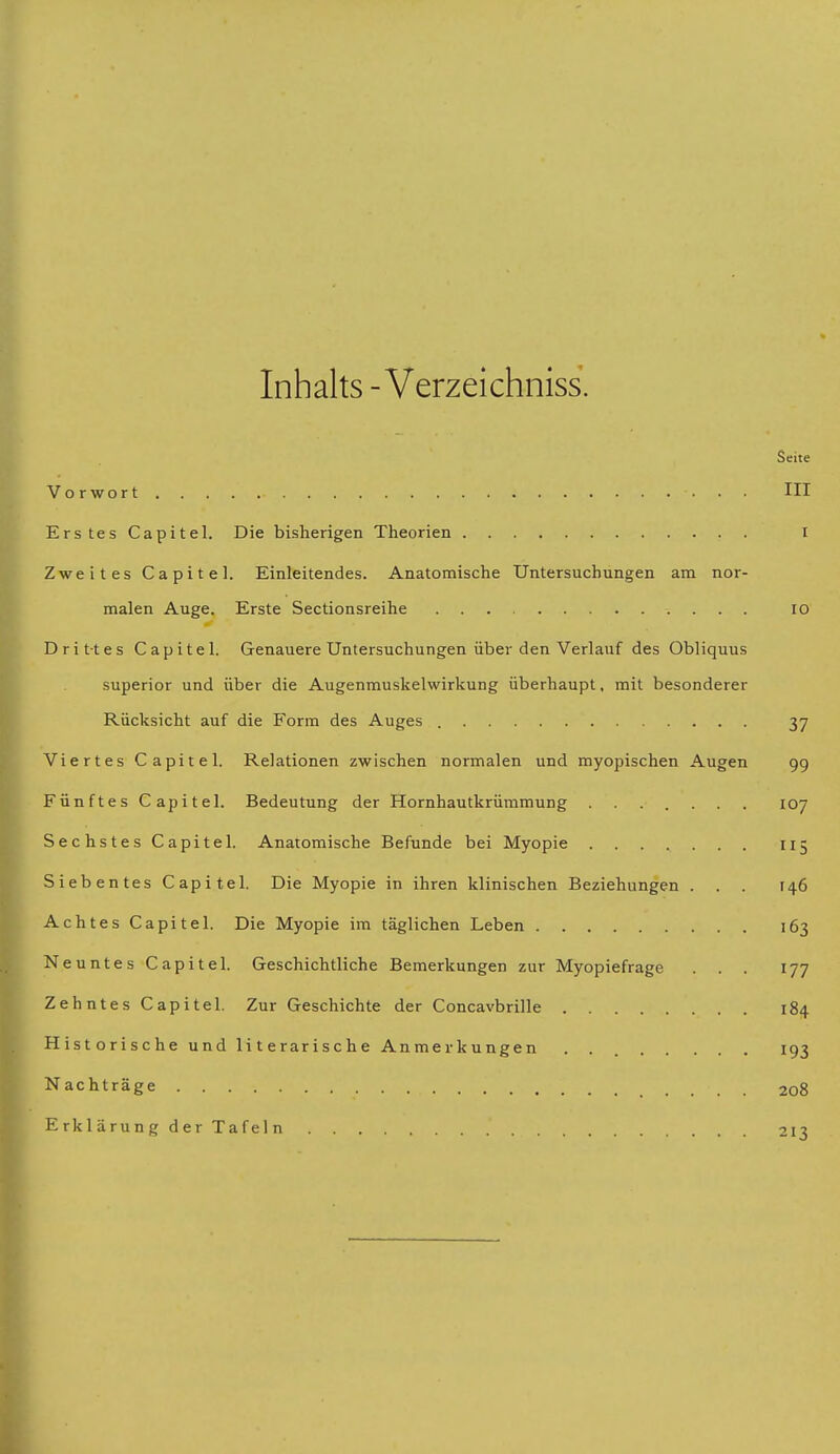 Inhalts - Verzeichniss. Seite Vorwort III Erstes Capitel. Die bisherigen Theorien I Zweites Capitel. Einleitendes. Anatomische Untersuchungen am nor- malen Auge. Erste Sectionsreihe 10 Drittes Capitel. Genauere Untersuchungen über den Verlauf des Obliquus superior und über die Augenmuskelwirkung überhaupt, mit besonderer Rücksicht auf die Form des Auges 37 Viertes Capitel. Relationen zwischen normalen und myopischen Augen 99 Fünftes Capitel. Bedeutung der Hornhautkrümmung 107 Sechstes Capitel. Anatomische Befunde bei Myopie 115 Siebentes Capitel. Die Myopie in ihren klinischen Beziehungen ... [46 Achtes Capitel. Die Myopie im täglichen Leben 163 Neuntes Capitel. Geschichtliche Bemerkungen zur Myopiefrage ... 177 Zehntes Capitel. Zur Geschichte der Concavbrille 184 Historische und literarische Anmerkungen . 193 Nachträge 208 Erklärung der Tafeln 213