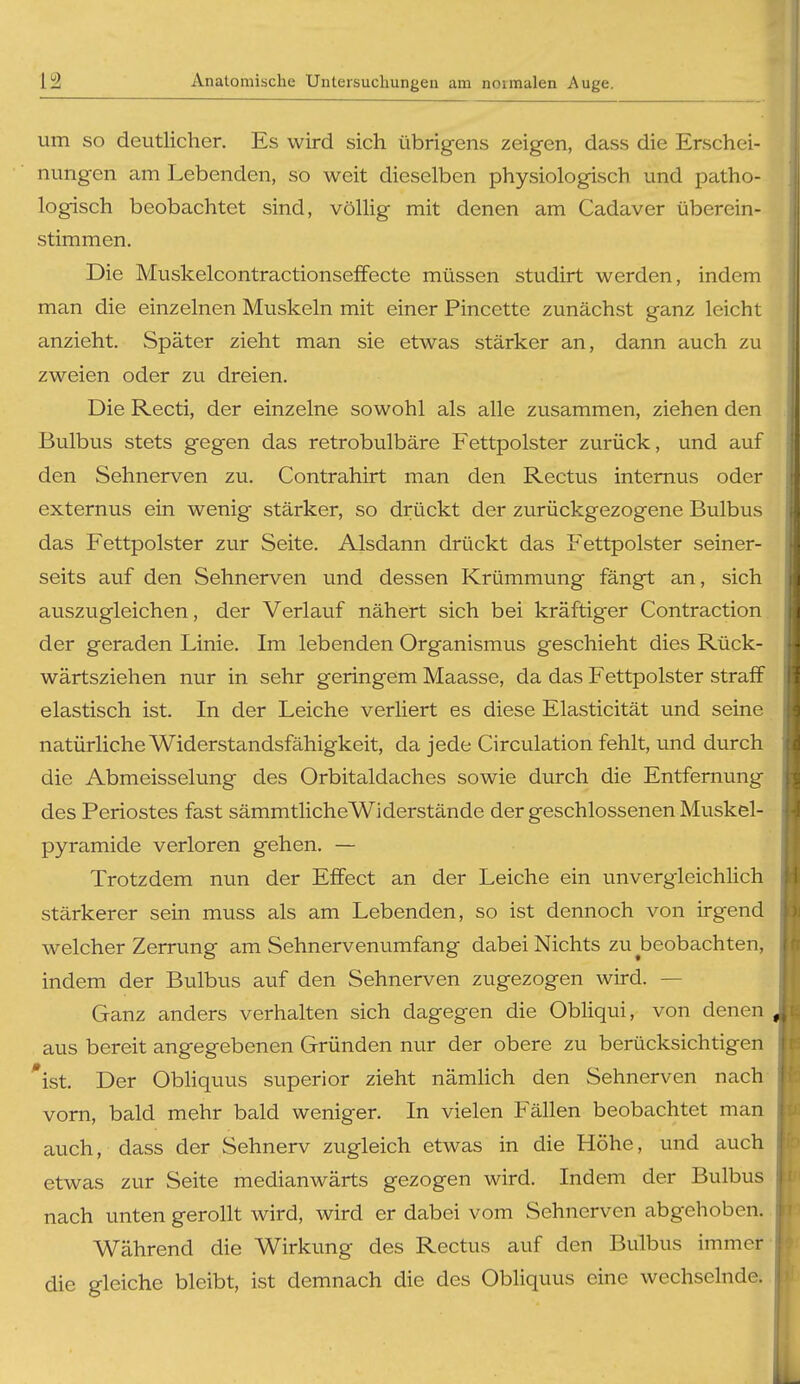 um SO deutlicher. Es wird sich übrigens zeigen, dass die Erschei- nungen am Lebenden, so weit dieselben physiologisch und patho- logisch beobachtet sind, völHg mit denen am Cadaver überein- stimmen. Die Muskelcontractionseffecte müssen studirt werden, indem man die einzelnen Muskeln mit einer Pincette zunächst ganz leicht anzieht. Später zieht man sie etwas stärker an, dann auch zu zweien oder zu dreien. Die Recti, der einzelne sowohl als alle zusammen, ziehen den Bulbus stets gegen das retrobulbäre Fettpolster zurück, und auf den Sehnerven zu. Contrahirt man den Rectus internus oder externus ein wenig stärker, so drückt der zurückgezogene Bulbus das Fettpolster zur Seite. Alsdann drückt das Fettpolster seiner- seits auf den Sehnerven und dessen Krümmung fängt an, sich auszugleichen, der Verlauf nähert sich bei kräftiger Contraction der geraden Linie. Im lebenden Organismus geschieht dies Rück- wärtsziehen nur in sehr geringem Maasse, da das Fettpolster straff elastisch ist. In der Leiche verliert es diese Elasticität und seine natürliche Widerstandsfähigkeit, da jede Circulation fehlt, und durch die Abmeisselung des Orbitaldaches sowie durch die Entfernung des Periostes fast sämmtlicheWiderstände der geschlossenen Muskel- pyramide verloren gehen. — Trotzdem nun der Effect an der Leiche ein unvergleichlich stärkerer sein muss als am Lebenden, so ist dennoch von irgend welcher Zerrung am Sehnervenumfang dabei Nichts zu beobachten, indem der Bulbus auf den Sehnerven zugezogen wird. — Ganz anders verhalten sich dagegen die ObUqui, von denen aus bereit angegebenen Gründen nur der obere zu berücksichtigen 'ist. Der Obliquus superior zieht nämlich den Sehnerven nach vorn, bald mehr bald weniger. In vielen Fällen beobachtet man auch, dass der Sehnerv zugleich etwas in die Höhe, und auch etwas zur Seite medianwärts gezogen wird. Indem der Bulbus nach unten gerollt wird, wird er dabei vom Sehnerven abgehoben. Während die Wirkung des Rectus auf den Bulbus immer- die gleiche bleibt, ist demnach die des Obliquus eine wechselnde.