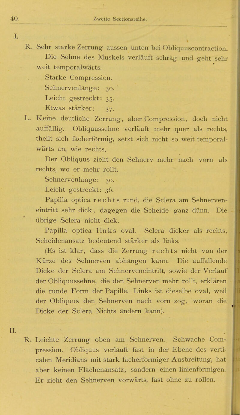 I. k R. Sehr starke Zerrung- aussen unten bei Obliquuscontraction. Die Sehne des Muskels verläuft schräg- und geht sehr weit temporalwärts. Starke Compression. Sehnervenlänge: 30. Leicht gestreckt: 35. Etwas stärker: 37, L. Keine deutliche Zerrung, aber Compression, doch nicht auffällig. Obliquussehne verläuft mehr quer als rechts, theilt sich fächerförmig, setzt sich nicht so weit temporal- wärts an, wie rechts. Der Obliquus zieht den Sehnerv mehr nach vorn als rechts, wo er mehr rollt. Sehnervenlänge: 30. Leicht gestreckt: 36. Papilla optica rechts rund, die Sclera am Sehnerven- eintritt sehr dick, dagegen die Scheide ganz dünn. Die übrige Sclera nicht dick. Papilla optica links oval. Sclera dicker als rechts, Scheidenansatz bedeutend stärker als links. (Es ist klar, dass die Zerrung rechts nicht von der Kürze des Sehnerven abhängen kann. Die auffallende Dicke der Sclera am Sehnerveneintritt, sowie der Verlauf der Obliquussehne, die den Sehnerven mehr rollt, erklären die runde Form der Papille. Links ist dieselbe oval, weil der Obliquus den Sehnerven nach vorn zog, woran die Dicke der Sclera Nichts ändern kann). [. R. Leichte Zerrung oben am Sehnerven. Schwache Com- pression. Obliquus verläuft fast in der Ebene des verti- calen Meridians mit stark fächerförmiger Ausbreitung, hat aber keinen Flächenansatz, sondern einen linienförmigen. Er zieht den Sehnerven vorwärts, fast ohne zu rollen.