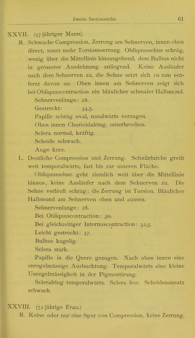 XXVII. (47 jähriger Mann). R. Schwache Compression, Zerrung am Sehnerven, innen oben direct, sonst mehr Torsionszemmg. Obliquussehne schräg, wenig über die Mittellinie hinausgehend, dem Bulbus nicht in grösserer Ausdehnung anliegend. Keine Ausläufer nach dem Sehnerven zu, die Sehne setzt sich lo mm ent- fernt davon an. Oben innen am Sehnerven zeigt sich bei Obliquuscontraction ein bläulicher schmaler Halbmond. Sehnervenlänge: 28. Gestreckt: 34,5. Papille schräg oval, nasalwärts verzogen. Oben innen Chorioidalring, unterbrochen. Sclera normal, kräftig. Scheide schwach. Auge kurz. L. Deutliche Compression und Zerrung. Schnürfurche greift weit temporalwärts, fast bis zur unteren Fläche. Obliquussehne geht ziemlich weit über die Mittellinie hinaus, keine Ausläufer nach dem Sehnerven zu. Die Sehne verläuft schräg; die Zerrung ist Torsion. Bläulicher Halbmond am Sehnerven oben und aussen. Sehnervenlänge: 28. Bei Obliquuscontraction: 30. Bei gleichzeitiger Intemuscontraction: 32,5. Leicht gestreckt: 37. Bulbus kugelig. Sclera stark. Papille in die Quere gezogen. Nach oben innen eine unregelmässige Ausbuchtung. Temporalwärts eine kleine Unregelmässigkeit in der Pigmentirung. vScleralring temporalwärts. Sclera fest. Scheidenansatz schwach. XVIII. (72 jährige Frau.) R. Keine oder nur eine Spur von Compression, keine Zerrung.