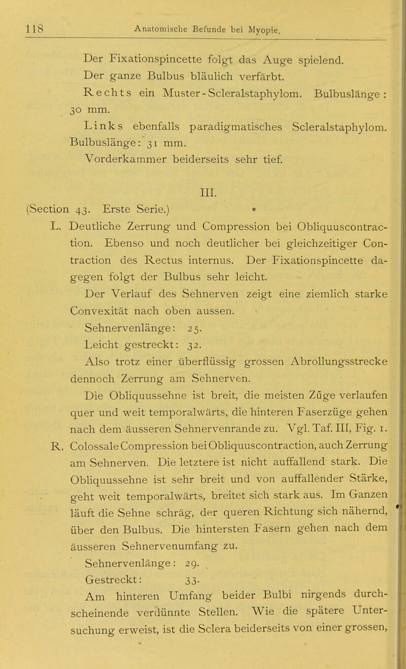 Der Fixationspincette folgt das Auge spielend. Der ganze Bulbus bläulich verfärbt. Rechts ein Muster - Scleralstaphylom. Bulbuslänge : 30 mm. Links ebenfalls paradigmatisches Scleralstaphylom. Bulbuslänge: 31 mm. Vorderkammer beiderseits sehr tief III. (Section 43. Erste Serie.) • L. Deutliche Zerrung und Compression bei Obliquuscontrac- tion. Ebenso und noch deutlicher bei gleichzeitiger Con- traction des Rectus internus. Der Fixationspincette da- gegen folgt der Bulbus sehr leicht. Der Verlauf des Sehnerven zeigt eine ziemlich starke Convexität nach oben aussen. Sehnervenlänge: 25. Leicht gestreckt: 32. Also trotz einer überflüssig grossen Abrollungsstrecke dennoch Zerrung am Sehnerven. Die Obliquussehne ist breit, die meisten Züge verlaufen quer und weit temporalwärts, die hinteren Faserzüge gehen nach dem äusseren Sehnervenrande zu. Vgl. Taf III, Fig. i. R. Colossale Compression bei Obliquuscontraction, auch Zerrung am Sehnerven. Die letztere ist nicht auffallend stark. Die Obliquussehne ist sehr breit und von auffallender Stärke, geht weit temporalwärts, breitet sich stark aus. Im Ganzen läuft die Sehne schräg, der queren Richtung sich nähernd, über den Bulbus. Die hintersten Fasern gehen nach dem äusseren Sebnervenumfang zu. Sehnervenlänge: 29. Gestreckt: 33. Am hinteren Umfang beider Bulbi nirgends durch- scheinende verdünnte Stellen. Wie die spätere Unter- suchung erweist, ist die Sciera beiderseits von einer grossen,