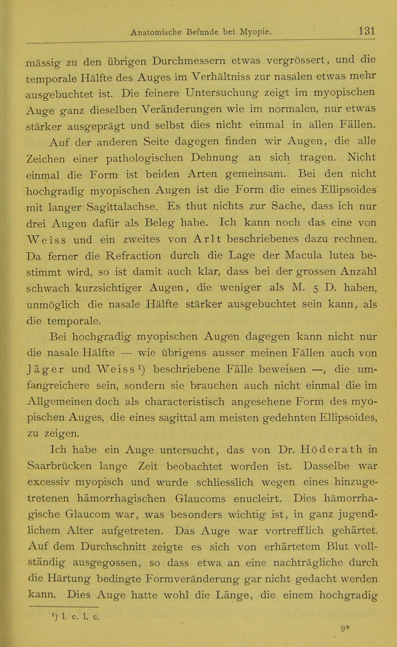 massig zu den übrigen Durchmessern etwas vergrössert, und die temporale Hälfte des Auges im Verhältniss zur nasalen etwas mehr ausgebuchtet ist. Die feinere Untersuchung zeigt im myopischen Auge ganz dieselben Veränderungen wie im normalen, nur etwas stärker ausgeprägt und selbst dies nicht einmal in allen. Fällen. Auf der anderen Seite dagegen finden wir Augen, die alle Zeichen einer pathologischen Dehnung an sich tragen. Nicht einmal die Form ist beiden Arten gemeinsam. Bei den nicht hochgradig myopischen Augen ist die Form die eines Ellipsoides mit langer Sagittalachse. Es thut nichts zur Sache, dass ich nur drei Augen dafür als Beleg habe. Ich kann noch das eine von Weiss und ein zweites von A r 11 beschriebenes dazu rechnen. Da ferner die Refraction durch die Lage der Macula lutea be- stimmt wird, so ist damit auch klar, dass bei der grossen Anzahl schwach kurzsichtiger Augen, die weniger als M. 5 D. haben, unmöglich die nasale Hälfte stärker ausgebuchtet sein kann, als die temporale. Bei hochgradig myopischen Augen dagegen kann nicht nur die nasale Hälfte — wie übrigens ausser meinen Fällen auch von Jäger und Weiss ^) beschriebene Fälle beweisen —, die um- fangreichere sein, sondern sie brauchen auch nicht einmal die im Allgemeinen doch als characteristisch angesehene Form des myo- pischen Auges, die eines sagittal am meisten gedehnten Ellipsoides, zu zeigen. Ich habe ein Auge untersucht, das von Dr. Höderath in Saarbrücken lange Zeit beobachtet worden ist. Dasselbe war excessiv myopisch und wurde schliesslich wegen eines hinzuge- tretenen hämorrhagischen Glaucoms enucleirt. Dies hämorrha- gische Glaucom war, was besonders wichtig ist, in ganz jugend- lichem Alter aufgetreten. Das Auge war vortrefflich gehärtet. Auf dem Durchschnitt zeigte es sich von erhärtetem Blut voll- ständig ausgegossen, so dass etwa an eine nachträgliche durch die Härtung bedingte Formveränderung gar nicht gedacht werden kann. Dies Auge hatte wohl die Länge, die einem hochgradig ') 1. c. 1. c. 9*