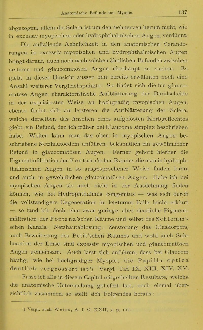 abgezogen, allein die Sclera ist um den Sehnerven herum nicht, wie in excessiv myopischen oder hydrophthalmischen Augen, verdünnt. Die auffallende Aehnlichkeit in den anatomischen Verände- rungen in excessiv myopischen und hydrophthalmischen Augen bringt darauf, auch noch nach solchen ähnlichen Befunden zwischen ersteren und glaucomatösen Augen überhaupt zu suchen. Es giebt in dieser Hinsicht ausser den bereits erwähnten noch eine Anzahl weiterer Vergleichspunkte. So findet sich die für glauco- matöse Augen charakteristische Aufblätterung der Duralscheide in der exquisitesten Weise an hochgradig myopischen Augen, ebenso findet sich an letzteren die Aufblätterung der Sclera, welche derselben das Ansehen eines aufgelösten Korbgeflechtes giebt, ein Befund, den ich früher bei Glaucoma simplex beschrieben habe. Weiter kann man das oben in myopischen Augen be- schriebene Netzhautoedem anführen, bekanntlich ein gewöhnlicher Befund in glaucomatösen Augen. Ferner gehört hierher die Pigmentinfiltration der F on tan a'schen Räume, die man in hydroph- thalmischen Augen in so ausgesprochener Weise finden kann, und auch in gewöhnlichen glaucomatösen Augen. Habe ich bei myopischen Augen sie auch nicht in der Ausdehnung finden können, wie bei Hydrophthalmus congenitus — was sich durch die vollständigere Degeneration in letzterem Falle leicht erklärt — so fand ich doch eine zwar geringe aber deutliche Pigment- infiltration der Fontana'sehen Räume und selbst des Sehlem m'- schen Kanals. Netzhautablösung, Zerstörung des Glaskörpers, auch Erweiterung des Petit'schen Raumes und wohl auch Sub- luxation der Linse sind excessiv myopischen und glaucomatösen Augen gemeinsam. Auch lässt sich anführen, dass bei Glaucom häufig, wie bei hochgradiger Myopie, die Papilla optica deutlich vergrössert ist.i) Vergl. Taf. IX, XIII, XIV, XV. Fasse ich alle in diesem Capitel mitgetheilten Resultate, welche die anatomische Untersuchung geliefert hat, noch einmal über- sichtlich zusammen, so stellt sich Folgendes heraus: ') Vergl. auch AVeiss, A. f. O. XXII, 3. p. loi.