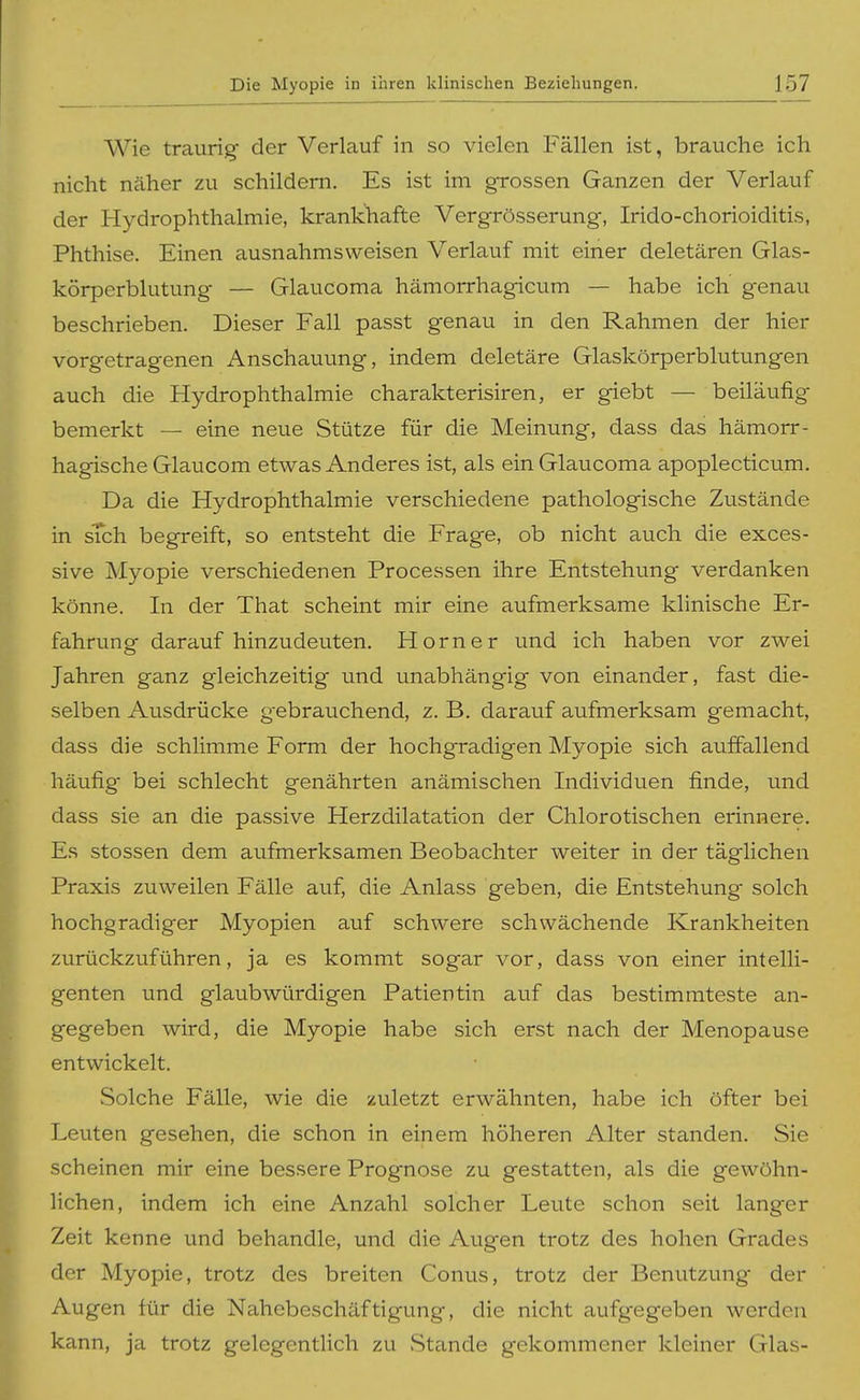 Wie traurig der Verlauf in so vielen Fällen ist, brauche ich nicht näher zu schildern. Es ist im grossen Ganzen der Verlauf der Hydrophthalmie, krankhafte Vergrösserung, Irido-chorioiditis, Phthise. Einen ausnahmsweisen Verlauf mit einer deletären Glas- körperblutung — Glaucoma hämorrhagicum — habe ich genau beschrieben. Dieser Fall passt genau in den Rahmen der hier vorgetragenen Anschauung, indem deletäre Glaskörperblutungen auch die Hydrophthalmie charakterisiren, er giebt — beiläufig bemerkt — eine neue Stütze für die Meinung, dass das hämorr- hagische Glaucom etwas Anderes ist, als ein Glaucoma apoplecticum. Da die Hydrophthalmie verschiedene pathologische Zustände in sich begreift, so entsteht die Frage, ob nicht auch die exces- sive Myopie verschiedenen Processen ihre Entstehung verdanken könne. In der That scheint mir eine aufmerksame klinische Er- fahrimg darauf hinzudeuten. Horner und ich haben vor zwei Jahren ganz gleichzeitig und unabhängig von einander, fast die- selben Ausdrücke gebrauchend, z. B. darauf aufmerksam gemacht, dass die schlimme Form der hochgradigen Myopie sich auffallend häufig bei schlecht genährten anämischen Individuen finde, und dass sie an die passive Herzdilatation der Chlorotischen erinnere. Es stossen dem aufmerksamen Beobachter weiter in der täglichen Praxis zuweilen Fälle auf, die Anlass geben, die Entstehung solch hochgradiger Myopien auf schwere schwächende Krankheiten zurückzuführen, ja es kommt sogar vor, dass von einer intelli- genten und glaubwürdigen Patientin auf das bestimmteste an- gegeben wird, die Myopie habe sich erst nach der Menopause entwickelt. Solche Fälle, wie die zuletzt erwähnten, habe ich öfter bei Leuten gesehen, die schon in einem höheren Alter standen. Sie scheinen mir eine bessere Prognose zu gestatten, als die gewöhn- lichen, indem ich eine Anzahl solcher Leute schon seit langer Zeit kenne und behandle, und die Augen trotz des hohen Grades der Myopie, trotz des breiten Conus, trotz der Benutzung der Augen für die Nahebeschäftigung, die nicht aufgegeben werden kann, ja trotz gelegentlich zu Stande gekommener kleiner Glas-