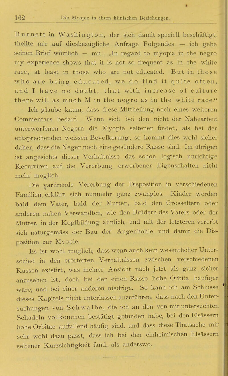 Burnett in Washington, der sich damit speciell beschäftigt, theilte mir auf diesbezüghche Anfrage Folgendes — ich gebe seinen Brief wörtlich — mit: „In regard to myopia in the negro my experience shows that it is not so frequent as in the white race, at least in those who are not educated. Butinthose j who are being educated, we do find it quite often, and I have no doubt, tliat with increase of culture there will as much M in the negro as in the white race. Ich glaube kaum, dass diese Mittheilung noch eines weiteren , Commentars bedarf. Wenn sich bei den nicht der Nahearbeit imterworfenen Negern die Myopie seltener findet, als bei der entsprechenden weissen Bevölkerung, so kommt dies wohl sicher daher, dass die Neger noch eine gesündere Rasse sind. Im übrigen ist angesichts dieser Verhältnisse das schon logisch unrichtige Recurriren auf die Vererbung erworbener Eigenschaften nicht mehr möglich. Die variirende Vererbung der Disposition in verschiedenen FamiUen erklärt sich nunmehr ganz zwanglos. Kinder werden bald dem Vater, bald der Mutter, bald den Grosseltern oder anderen nahen Verwandten, wie den Brüdern des Vaters oder der )| Mutter, in der Kopfbildung ähnhch, und mit der letzteren vererbt sich naturgemäss der Bau der Augenhöhle und damit die Dis- j Position zur Myopie. Es ist wohl möglich, dass wenn auch kein wesentlicher Unter- schied in den erörterten Verhältnissen zwischen verschiedenen Rassen existirt, was meiner Ansicht nach jetzt als ganz sicher anzusehen ist, doch bei der einen Rasse hohe Orbita häufiger wäre, und bei einer anderen niedrige. So kann ich am Schlüsse dieses Kapitels nicht unterlassen anzuführen, dass nach den Unter- , suchungen von Schwalbe, die ich an den von mir untersuchten Schädeln vollkommen bestätigt gefunden habe, bei den Elsässern hohe Orbitae auffallend häufig sind, und dass diese Thatsache mir sehr wohl dazu passt, dass ich bei den einheimischen Elsässern seltener Kurzsichtigkeit fand, als anderswo.