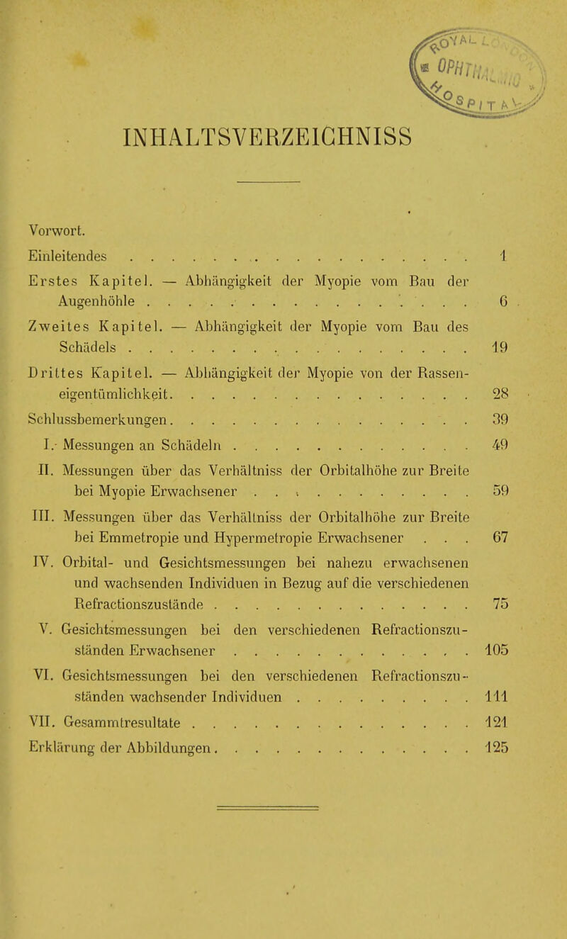 INHALTSVERZEIGHNISS Vorwort. Einleitendes 1 Erstes Kapitel. — Abliängigkeit der Myopie vom Bau der Augenhöhle 6 Zweites Kapitel. — Abhängigkeit der Myopie vom Bau des Schädels 19 Drittes Kapitel. — Abhängigkeit der Myopie von der Rassen- eigentiimlichkeit 28 Schlussbemerkungen . 39 I.- Messungen an Schädeln 49 II. Messungen über das Verhältniss der Orbitalhöhe zur Breite bei Myopie Erwachsener . . •. 59 III. Messungen über das Verhältniss der Orbitalhöhe zur Breite bei Emmetropie und Hypermetropie Erwachsener ... 67 IV. Orbital- und Ge.sichtsmessungen bei nahezu erwachsenen und wachsenden Individuen in Bezug auf die verschiedenen Refractionszuslände 75 V. Gesichtsmessungen bei den verschiedenen Refractionszu- ständen Erwachsener 105 VI. Gesichtsmessungen bei den verschiedenen Refractionszu- ständen wachsender Individuen III VII. Gesammtresultate 121 Erklärung der Abbildungen 125