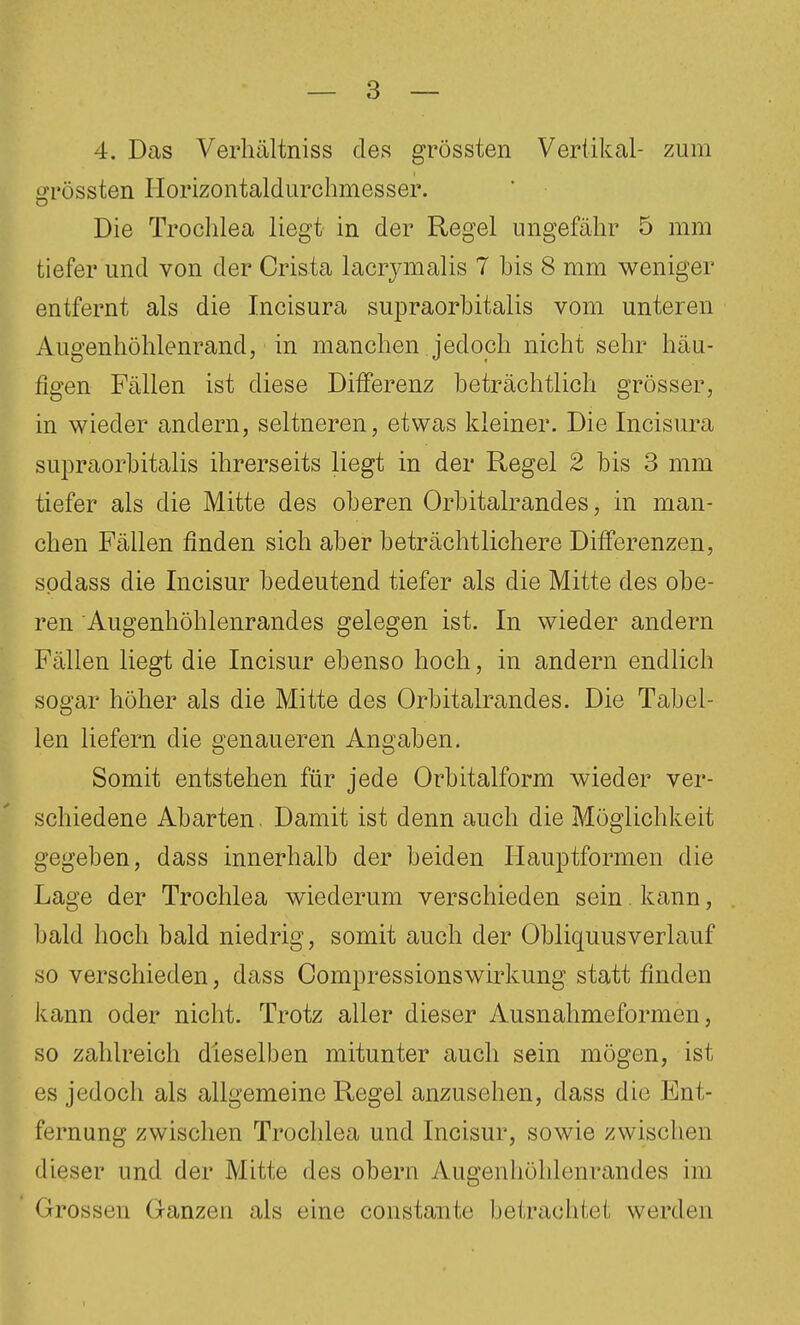 4. Das Verhältniss des grössten Vertikal- zum o'rössten Horizontaldurchmesser. Die Trochlea liegt in der Regel ungefähr 5 mm tiefer und von der Crista lacrimalis 7 his 8 mm weniger entfernt als die Incisura supraorbitalis vom unteren Augenhöhlenrand, in manchen jedoch nicht sehr häu- figen Fällen ist diese Differenz beträchtlich grösser, in wieder andern, seltneren, etwas kleiner. Die Incisura supraorbitalis ihrerseits liegt in der Regel 2 bis 3 mm tiefer als die Mitte des oberen Orbitalrandes, in man- chen Fällen finden sich aber beträchtlichere Differenzen, sodass die Incisur bedeutend tiefer als die Mitte des obe- ren Augenhöhlenrandes gelegen ist. In wieder andern Fällen liegt die Incisur ebenso hoch, in andern endlich sogar höher als die Mitte des Orbitalrandes. Die Tabel- len liefern die genaueren Angaben. Somit entstehen für jede Orbitalform wieder ver- schiedene Abarten. Damit ist denn auch die Möglichkeit gegeben, dass innerhalb der beiden Hauptformen die Lage der Trochlea wiederum verschieden sein kann, bald hoch bald niedrig, somit auch der Obliquusverlauf so verschieden, dass Oompressionswirkung statt finden kann oder nicht. Trotz aller dieser Ausnahmeformen, so zahlreich dieselben mitunter auch sein mögen, ist es jedoch als allgemeine Regel anzusehen, dass die Ent- fernung zwischen Trochlea und Incisur, sowie zwischen dieser und der Mitte des obern ylugenliöhlenrandes im Grossen Ganzen als eine constaiite betrachtet werden