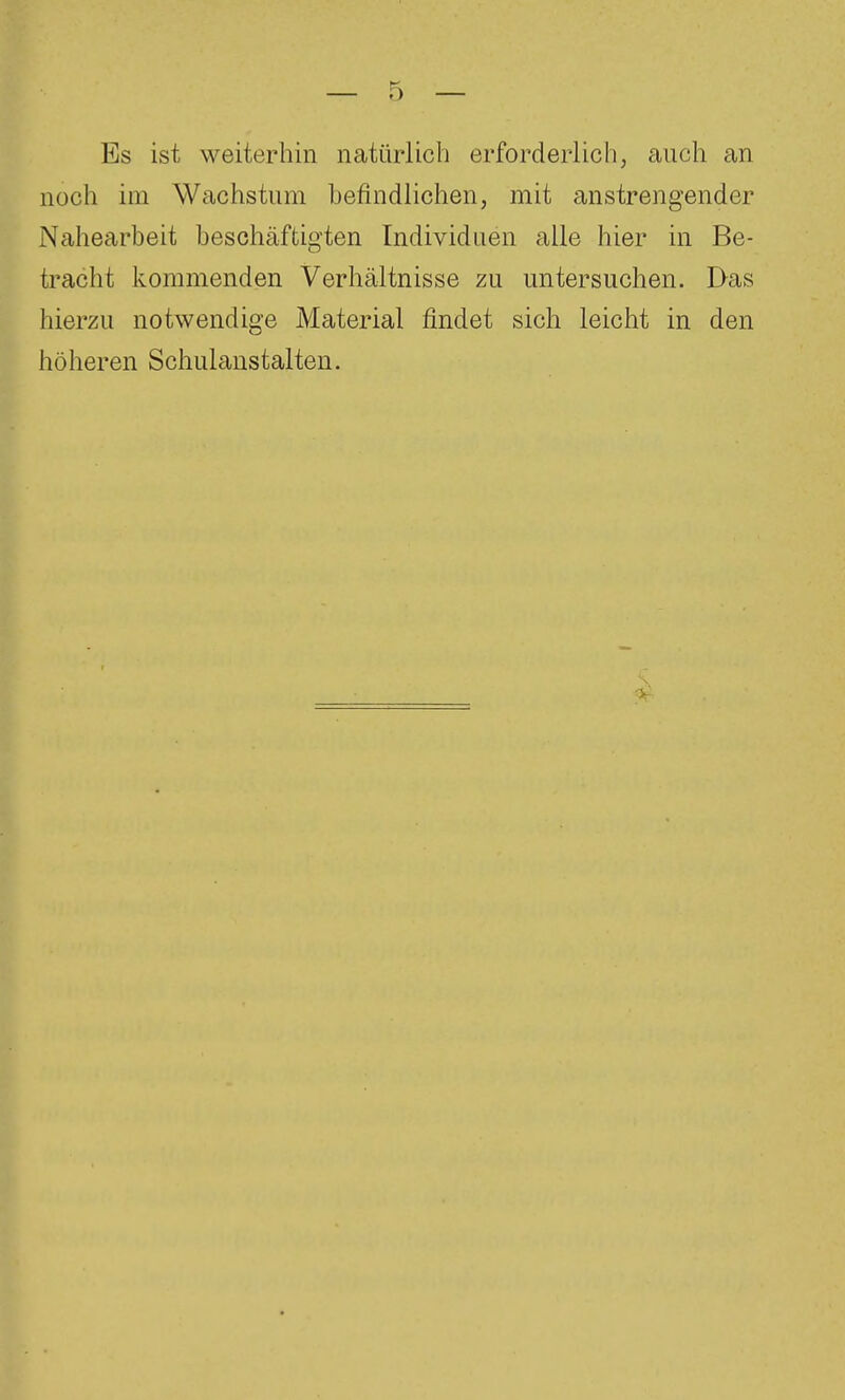 Es ist weiterhin natür-lich erforderlich, auch an noch im Wachstum befindlichen, mit anstrengender Nahearbeit beschäftigten Individuen alle hier in Be- tracht kommenden Verhältnisse zu untersuchen. Das hierzu notwendige Material findet sich leicht in den höheren Schulanstalten.