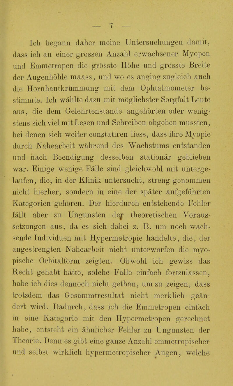 Ich begann daher meme Untersuclmngen damit, dass ich an einer grossen Anzahl erwachsener Myopen und Emmetropen die grösste Höhe und grösste Breite der Augenhöhle maass, und wo es anging zugleich auch die Ilornhautkrümmung mit dem Ophtalmometer be- stimmte. Ich wählte dazu mit möglichster Sorgfalt Leute aus, die dem öelehrtenstande angehörten oder wenig- stens sich viel mit Lesen und Schreiben abgeben mussten, bei denen sich weiter constatiren liess, dass ihre Myopie durch Nahearbeit während des Wachstums entstanden und nach Beendigung desselben stationär geblieben war. Einige wenige Fälle sind gleichwohl mit unterge- laufen, die, in der Klinik untersucht, streng genommen nicht hierher, sondern in eine der später aufgeführten Kategorien gehören. Der hierdurch entstehende Fehler fällt aber zu Ungunsten dej theoretischen Voraus- setzungen aus, da es sich dabei z. B. um noch wach- sende Individuen mit Hypermetropie handelte, die, der angestrengten Nahearbeit nicht unterworfen die myo- pische Orbitalform zeigten. Obwohl ich gewiss das Recht gehabt hätte, solche Fälle einfach fortzulassen, habe ich dies dennoch nicht gethan, um zu zeigen, dass trotzdem das Gesammtresultat nicht merklich geän- dert wird. Dadurch, dass ich die Emmetropen einfach in eine Kategorie mit den Hypermetropen gerechnet habe, entsteht ein ähnlicher Fehler zu Ungunsten der Theorie. Denn es gibt eine ganze Anzahl emmetropischer und selbst wirklich hypermetropischer Augen, welche