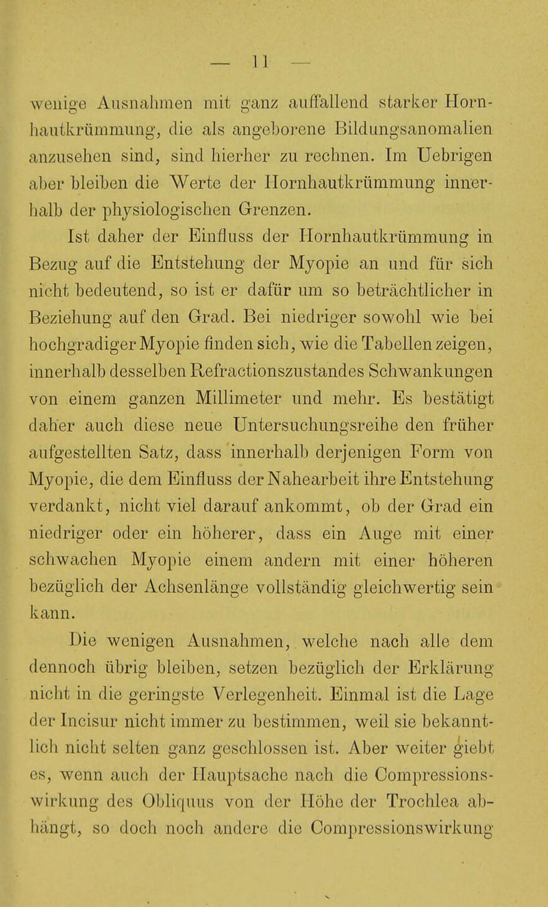 wenige Ausnahmen mit ganz auffallend starker Horn- hautkrümmung, die als angeborene Bildungsanomalien anzusehen sind, sind hierher zu rechnen. Im Uebrigen aber bleiben die Werte der Hornhautkrümmung inner- halb der physiologischen Grenzen. Ist daher der Einfluss der Ilornhautkrümmung in Bezug auf die Entstehung der Mjopie an und für sich nicht bedeutend, so ist er dafür um so beträchtlicher in Beziehung auf den Grad. Bei niedriger sowohl wie bei hochgradiger Mjopie finden sich, wie die Tabellen zeigen, innerhalb desselben Refractionszustandes Schwankungen von einem ganzen Millimeter und mehr. Es bestätigt daher auch diese neue Untersuchungsreihe den früher aufgestellten Satz, dass innerhalb derjenigen Form von Myopie, die dem Einfluss der Nahearbeit ihre Entstehung verdankt, nicht viel darauf ankommt, ob der Grad ein niedriger oder ein höherer, dass ein Auge mit einer schwachen Myopie einem andern mit einer höheren bezüglich der Achsenlänge vollständig gleichwertig sein kann. Die wenigen Ausnahmen, welche nach alle dem dennoch übrig bleiben, setzen bezüglich der Erklärung nicht in die geringste Verlegenheit. Einmal ist die Lage der Incisur nicht immer zu bestimmen, weil sie bekannt- lich nicht selten ganz geschlossen ist. Aber weiter ^iebt es, wenn auch der Hauptsache nach die Compressions- wirkung des Obliquus von der Höhe der Trochlea ab- hängt, so doch noch andere die Compressionswirkung