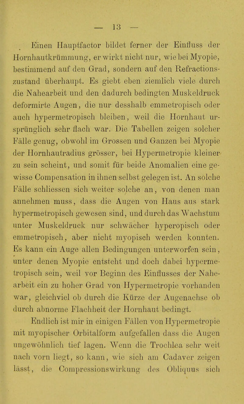 Einen Haiiptfactor bildet ferner der Einfliiss der Hornhautkrümmung, erwirkt nicht nur, wie hei Myopie, bestimmend auf den Grad, sondern auf den Refractions- zustand überhaupt. Es giebt eben ziemlich viele durch die Nahearbeit und den dadurch bedingten Muskeldruck deformirte Augen, die nur desshalb emmetropisch oder auch hypermetropisch bleiben, weil die Hornhaut ur- sprünglich sehr flach war. Die Tabellen zeigen solcher Fälle genug, obwohl im Grossen und Ganzen bei Myopie der Hornhautradius grösser, bei Hypermetropie kleiner zu sein scheint, und somit für beide Anomalien eine ge- wisse Compensation in ihnen selbst gelegen ist. An solche Fälle schliessen sich weiter solche an, von denen man annehmen muss, dass die Augen von Haus aus stark hypermetropisch gewesen sind, und durch das Wachstum unter Muskeldruck nur schwächer hyperopisch oder emmetropisch, aber nicht myopisch werden konnten. Es kann ein Auge allen Bedingungen unterw^orfen sein, unter denen Myopie entsteht und doch dabei hyperme- tropisch sein, weil vor Beginn des Einflusses der Nahe- arbeit ein zu hoher Grad von Hypermetropie vorhanden war, gleichviel ob durch die Kürze der Augenachse ob durch abnorme Flachheit der Hornhaut bedingt. Endlich ist mir in einigen Fällen von Hypermetropie mit myopischer Orbitalform aufgefallen dass die Augen ungewöhnlich tief lagen. Wenn die Trochlßa sehr weit nach vorn liegt, so kann, wie sich am Cadaver zeigen lässt, die Compressionswirkung des Obliquus sich