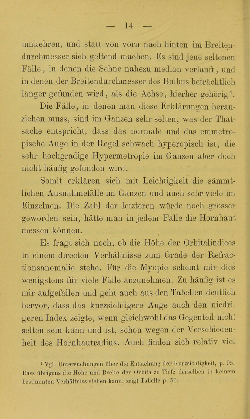 umkehren, und statt von vorn nach hinten im Breiten- durchmesser sich geltend machen. Es sind jene seltenen Fälle, in denen die Sehne nahezu median verlauft^ und in denen der Breitendurchmesser des Bulbus beträchtlich länger gefunden wird, als die Achse, hierher gehörig^. Die Fälle, in denen man diese Erklärungen heran- ziehen muss, sind im Ganzen sehr selten, was der That- sache entspricht, dass das normale und das emmetro- pische Auge in der Regel schwach hjperopisch ist, die sehr hochgradige Hjpermetropie im Ganzen aber doch nicht häufig gefunden wird. Somit erklären sich mit Leichtigkeit die sämmt- lichen Ausnahmefälle im Ganzen und auch sehr viele im Einzelnen. Die Zahl der letzteren würde noch grösser geworden sein, hätte man in jedem Falle die Hornhaut messen können. Es fragt sich noch, ob die Höhe der Orbitalindices in einem directen Verhältnisse zum Grade der Refrac- tionsanomalie stehe. Für die Myopie scheint mir dies wenigstens für viele Fälle anzunehmen. Zu häufig ist es mir aufgefallen und geht auch aus den Tabellen deutlich hervor, dass das kurzsichtigere Auge auch den niedri- geren Index zeigte, wenn gleichwohl das Gegenteil nicht selten sein kann und ist, schon wegen der Verschieden- heit des Hornhautradius. Auch finden sich relativ viel 1 Vgl. Un1,ersuchungen über die Entstehung der Kurzsiclitigkeit, p. 95. Dass übrigens die Höhe und Breite der Orbita zu Tide derselben in keinem bestimmten Verhältniss stehen kann, zeigt Tabelle p. 5G.