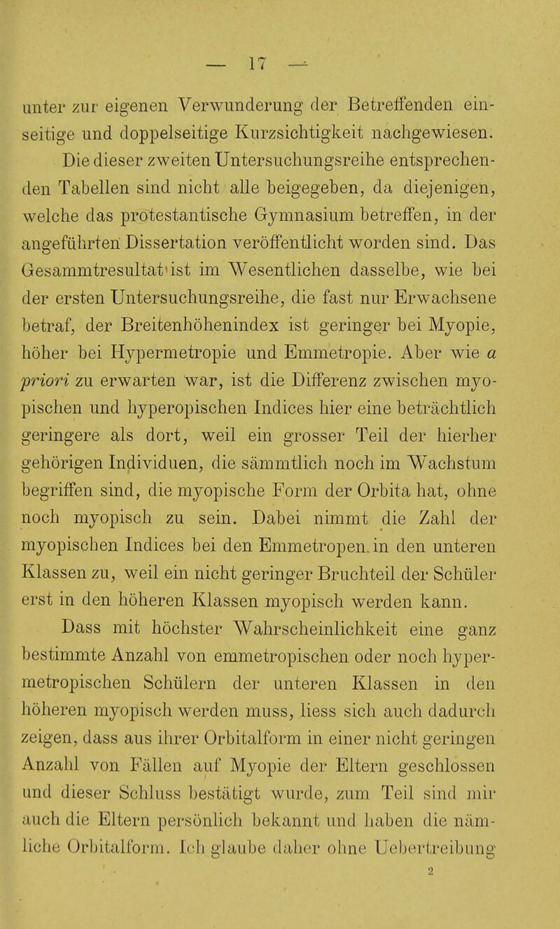 unter zur eigenen Verwunderung der Betreffenden ein- seitige und doppelseitige Kurzsichtigkeit nachgewiesen. Die dieser zweiten Untersuchungsreihe entsprechen- den Tabellen sind nicht alle beigegeben, da diejenigen, welche das protestantische Gymnasium betretfen, in der angeführten Dissertation veröffentlicht worden sind. Das Gesammtresultat'ist im Wesentlichen dasselbe, wie bei der ersten Untersuchungsreihe, die fast nur Erwachsene betraf, der Breitenhöhenindex ist geringer bei Mjopie, höher bei Hypermetropie und Emmetropie. Aber wie a 'priori zu erwarten war, ist die Differenz zwischen myo- pischen und hyperopischen Indices hier eine beträchtlich geringere als dort, weil ein grosser Teil der hierher gehörigen Individuen, die sämmtlich noch im Wachstum begriffen sind, die myopische Form der Orbita hat, ohne noch myopisch zu sein. Dabei nimmt die Zahl der myopischen Indices bei den Emmetropen.in den unteren Klassen zu, weil ein nicht geringer Bruchteil der Schüler erst in den höheren Klassen myopisch werden kann. Dass mit höchster Wahrscheinlichkeit eine ganz bestimmte Anzahl von emmetropischen oder noch hyper- metropischen Schülern der unteren Klassen in den höheren myopisch werden muss, liess sich auch dadurch zeigen, dass aus ihrer Orbitalform in einer nicht geringen Anzahl von Fällen auf Myopie der Eltern geschlossen und dieser Schluss bestätigt wurde, zum Teil sind mir auch die Eltern persönlich bekannt und haben die näm- liche Orbitalform. Ich glaube daher ohne Uebertreibung ' • 2