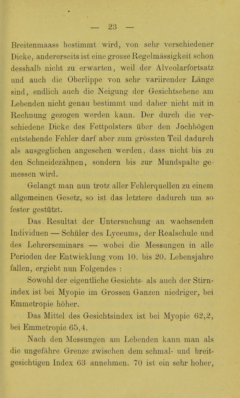 Breitenmaass bestimmt wird, von sehr verschiedener Dicke, andererseits ist eine grosse Regelmässigkeit schon desshalb nicht zu erwarten, weil der Alveolarfortsatz und auch die Oberlippe von sehr variirender Länge sind, endlich auch die Neigung der Gesichtsebene am Lebenden nicht genau bestimmt und daher nicht mit in Rechnung gezogen werden kann. Der durch die ver- schiedene Dicke des Fettpolsters über den Jochbögen entstehende Fehler darf aber zum grössten Teil dadurch als ausgeglichen angesehen werden, dass nicht bis zu den Schneidezähnen, sondern bis zur Mundspalte ge- messen wird. ' G-elangt man nun trotz aller Fehlerquellen zu einem allgemeinen Gesetz, so ist das letztere dadurch um so fester gestützt. Das Resultat der Untersuchung an wachsenden Individuen — Schüler des Lyceums, der Realschule und des Lehrerseminars — wobei die Messungen in alle Perioden der Entwicklung.vom 10. bis 20. Lebensjahre fallen, ergiebt nun Folgendes : Sowohl der eigentliche Gesichts- als auch der Stirn- index ist bei Myopie im Grossen Ganzen niedriger, bei Emmetropie höher. Das Mittel des Gesichtsindex ist bei Myopie 62,2, bei Emmetropie 65,4. Nach den Messungen am Lebenden kann man als die ungefähre Grenze zwischen dem schmal- und breit- gesichtigen Index 63 annehmen. 70 ist ein sehr hoher.