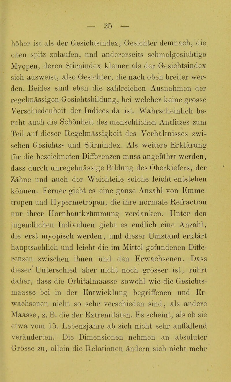 höher ist als der Oesichtsindex, Gesichter demnach, die oben spitz zulaufen, und andererseits schmalgesichtige Myopen, deren Stirnindex kleiner als der Gesichtsindex sich ausweist, also Gesichter, die nach oben breiter wer- den. Beides sind eben die zahlreichen Ausnahmen der regelmässigen Gesiclitsbildung, bei welcher keine grosse Verschiedenheit der Indices da ist. Wahrscheinlich be- ruht auch die Schönheit des menschlichen Antlitzes zum Teil auf dieser Regelmässigkeit des Verhältnisses zwi- schen Gesichts- und Stirnindex. Als weitere Erklärung für die bezeichneten Differenzen muss angeführt werden, dass durch unregelmässige Bildung des Oberkiefers, der Zähiie und auch der Weicliteile solche leicht entstehen können. Ferner giebt es eine ganze Anzahl von Emme- tropen und Hjpermetropen, die ihre normale Refraction nur ihrer Hornhautkrümmung verdanken. Unter den jugendlichen Individuen giebt es endlich eine Anzahl, die erst myopisch werden, und dieser Umstand erklärt hauptsächlich und leicht die im Mittel gefundenen Diffe- renzen zwischen ihnen und den Erwachsenen. Dass dieser Unterschied aber nicht noch grösser ist, rührt daher, dass die Orbitalmaasse sowohl wie die Gesichts- maasse bei in der Entwicklung begriffenen und Er- wachsenen nicht so sehr verschieden sind, als andere Maasse, z. B. die der Extremitäten. Es scheint, als ob sie etwa vom 15. Lebensjahre ab sich nicht sehr auffallend veränderten. Die Dimensionen nehmen an absoluter Grösse zu, allein die Relationen ändern sich nicht mehr