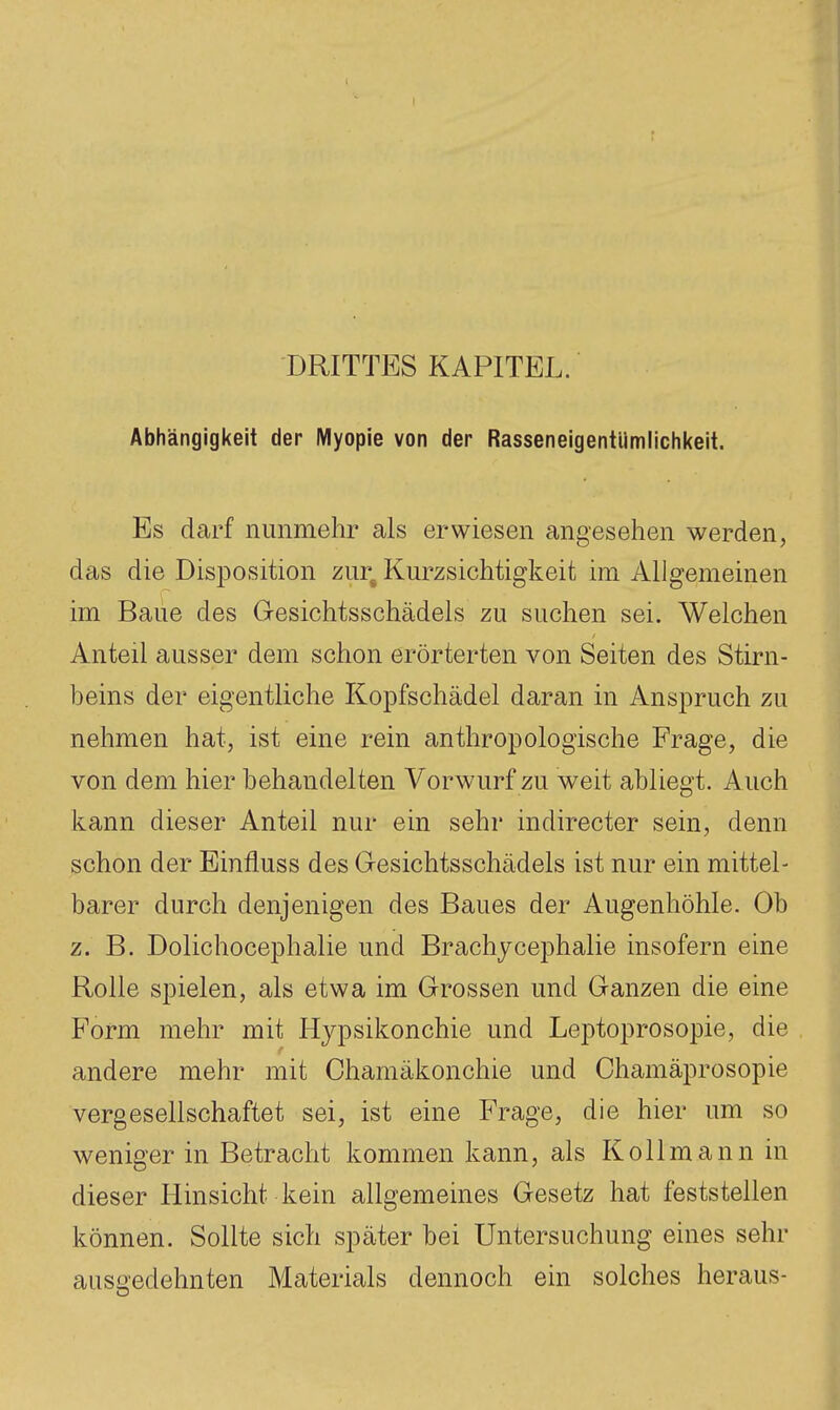 DRITTES KAPITEL. Abhängigkeit der Myopie von der Rasseneigentiimlichkeit. Es darf nunmehr als erwiesen angesehen werden, das die Disposition zur^ Kurzsichtigkeit im Allgemeinen im Baue des Gesichtsschädels zu suchen sei. Welchen Anteil ausser dem schon erörterten von Seiten des Stirn- beins der eigentliche Kopfschädel daran in Anspruch zu nehmen hat, ist eine rein anthropologische Frage, die von dem hier behandelten Vorwurf zu weit abliegt. Auch kann dieser Anteil nur ein sehr indirecter sein, denn schon der Einfluss des Gesichtsschädels ist nur ein mittel- barer durch denjenigen des Baues der Augenhöhle. Ob z. B. Dolichocephalie und Brachycephalie insofern eine Rolle spielen, als etwa im Grossen und Ganzen die eine Form mehr mit Hypsikonchie und Leptoprosopie, die andere mehr mit Ohamäkonchie und Chamäprosopie vergesellschaftet sei, ist eine Frage, die hier um so weniger in Betracht kommen kann, als Kollmann in dieser Hinsicht kein allgemeines Gesetz hat feststellen können. Sollte sich später bei Untersuchung eines sehr ausgedehnten Materials dennoch ein solches heraus-