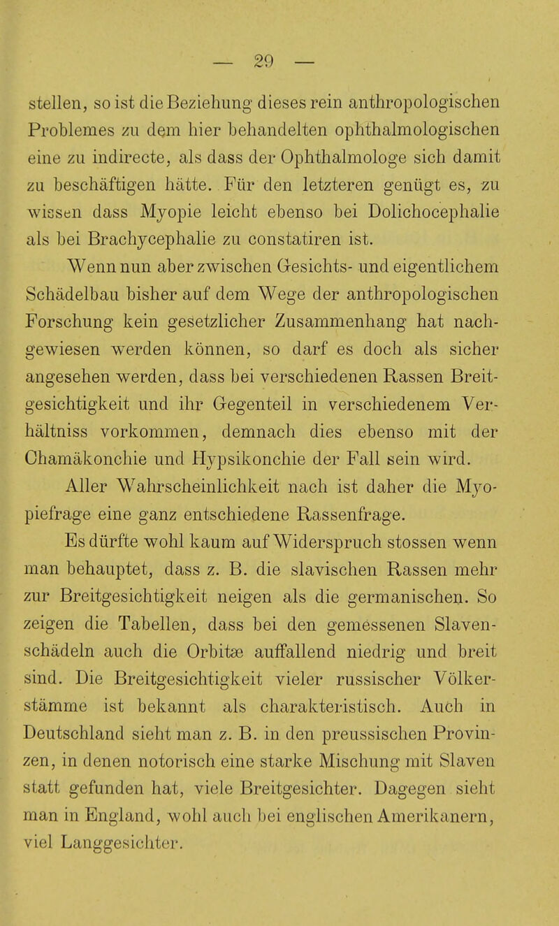 stellen, so ist die Beziehung dieses rein anthropologischen Problemes zu dem hier behandelten ophthalmologischen eine zu indirecte, als dass der Ophthalmologe sich damit zu beschäftigen hätte. Für den letzteren genügt es, zu wissen dass Myopie leicht ebenso bei Dolichocephalie als bei Brachycephalie zu constatiren ist. Wenn nun aber zwischen Gesichts- und eigentlichem Schädelbau bisher auf dem Wege der anthropologischen Forschung kein gesetzlicher Zusammenhang hat nach- gewiesen werden können, so darf es doch als sicher angesehen werden, dass bei verschiedenen Rassen Breit- gesichtigkeit und ihr Gegenteil in verschiedenem Ver- hältniss vorkommen, demnach dies ebenso mit der Chamäkonchie und Hvpsikonchie der Fall sein wird. Aller Wahrscheinlichkeit nach ist daher die Mjo- piefrage eine ganz entschiedene Rassenfrage. Es dürfte wohl kaum auf Widerspruch stossen wenn man behauptet, dass z. B. die slavischen Rassen mehr zur Breitgesichtigkeit neigen als die germanischen. So zeigen die Tabellen, dass bei den gemessenen Slaven- schädeln auch die Orbitae auffallend niedrig und breit sind. Die Breitgesichtigkeit vieler russischer Völker- stämme ist bekannt als charakteristisch. Auch in Deutschland sieht man z. B. in den preussischen Provin- zen, in denen notorisch eine starke Mischung mit Slaven statt gefunden hat, viele Breitgesichter. Dagegen sieht man in England, wohl auch bei englischen Amerikanern, viel Langgesichter.