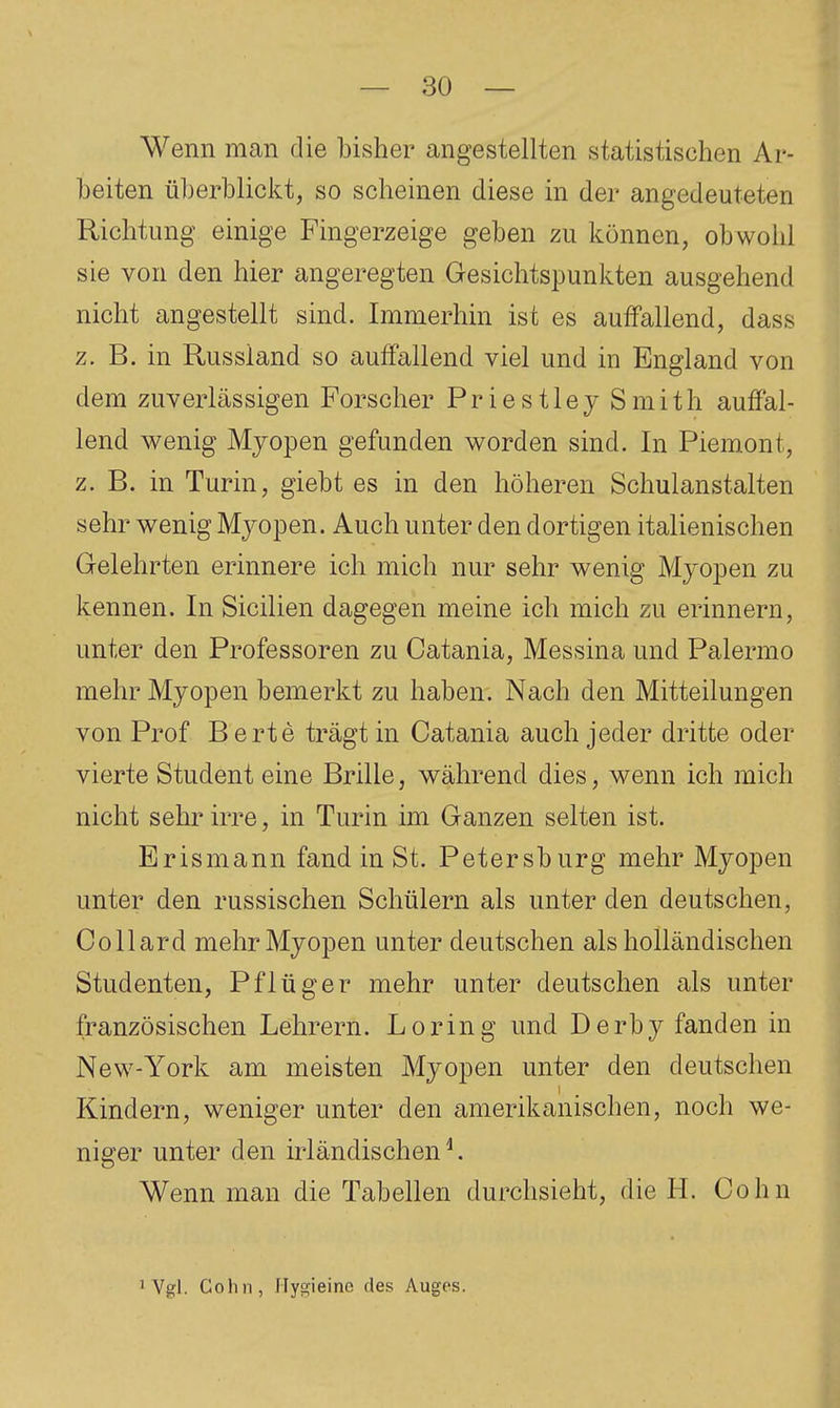 Wenn man die bisher angestellten statistischen Ar- beiten überblickt, so scheinen diese in der angedeuteten Richtung einige Fingerzeige geben zu können, obwohl sie von den hier angeregten Gesichtspunkten ausgehend nicht angestellt sind. Immerhin ist es auffallend, dass z. B. in Russland so auffallend viel und in England von dem zuverlässigen Forscher Priestley Smith auffal- lend wenig Myopen gefunden worden sind. In Piem.ont, z. B. in Turin, giebt es in den höheren Schulanstalten sehr wenig Myopen. Auch unter den dortigen italienischen Gelehrten erinnere ich mich nur sehr wenig Myopen zu kennen. In Sicilien dagegen meine ich mich zu erinnern, unter den Professoren zu Catania, Messina und Palermo mehr Myopen bemerkt zu haben. Nach den Mitteilungen von Prof Berte trägt in Catania auch jeder dritte oder vierte Student eine Brille, während dies, wenn ich mich nicht sehr irre, in Turin im Ganzen selten ist. Erismann fand in St. Petersburg mehr Myopen unter den russischen Schülern als unter den deutschen, Collard mehr Myopen unter deutschen als holländischen Studenten, Pflüger mehr unter deutschen als unter französischen Lehrern. Loring und Derby fanden in New-York am meisten Myopen unter den deutschen Kindern, weniger unter den amerikanischen, noch we- niger unter den irländischen ^ Wenn man die Tabellen durchsieht, die H. Cohn iVgl. Cohn, Ilygieine des Auges.