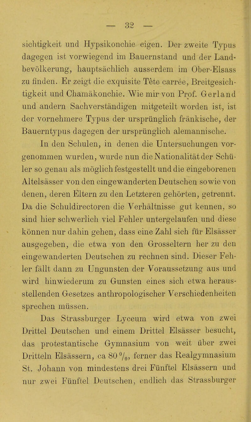 sichtigkeit und Hypsikonchie eigen. Der zweite Typus dagegen ist vorwiegend im Bauernstand und der Land- bevölkerung, hauptsächlich ausserdem im Ober-Elsass zu finden. Er zeigt die exquisite Tete carree, Breitgesich- tigkeit und Chamäkonchie. Wie mir von Prof. Gerland und andern Sachverständigen mitgeteilt worden ist, ist der vornehmere Typus der ursprünglich fränkische, der Bauerntypus dagegen der ursprünglich alemannische. In den Schulen, in denen die Untersuchungen vor- genommen wurden, wurde nun die Nationalität der Schü- ler so genau als möglich festgestellt und die eingeborenen Altelsässer von den eingewanderten Deutschen sowie von denen, deren Eltern zu den Letzteren gehörten, getrennt. Da die Schuldirectoren die Verhältnisse gut kennen, so sind hier schwerlich viel Fehler untergelaufen und diese können nur dahin gehen, dass eine Zahl sich für Elsässer ausgegeben, die etwa von den Grosseltern her zu den eingewanderten Deutschen zu rechnen sind. Dieser Feh- ler fällt dann zu Ungunsten der Voraussetzung aus und wird hinwiederum zu Gunsten eines sich etwa heraus- stellenden Gesetzes anthropologischer Verschiedenheiten sprechen müssen. Das Strassburger Lyceum wird etwa von zwei Drittel Deutschen und einem Drittel Elsässer besucht, das protestantische Gymnasium von weit über zwei Dritteln Elsässern, ca 80 7oj ferner das Realgymnasium St. Johann von mindestens drei Fünftel Elsässern und nur zwei Fünftel Deutschen, endlich das Strassburger