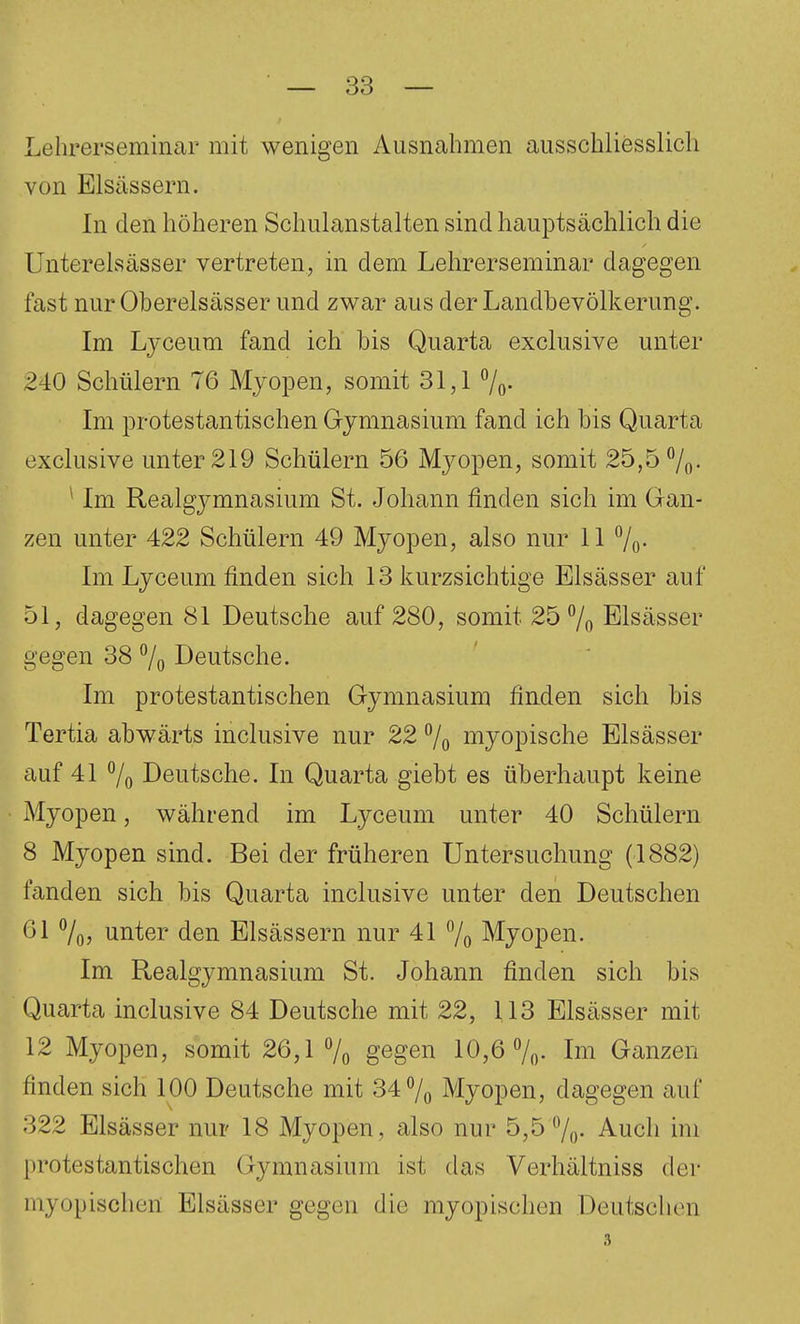 Lehrerseminar mit wenigen Ausnahmen ausschliesslich von Elsässern. In den höheren Schulanstalten sind hauptsächlich die Unterelsässer vertreten, in dem Lehrerseminar dagegen fast nur Oberelsässer und zwar aus der Landbevölkerung. Im Ljceum fand ich bis Quarta exclusive unter 240 Schülern 76 Myopen, somit 31,1 7o- Im protestantischen Gymnasium fand ich bis Quarta exclusive unter 219 Schülern 56 Myopen, somit 25,5 7o- ^ Im Realgymnasium St. Johann finden sich im Gan- zen unter 422 Schülern 49 Myopen, also nur 11 7o' Im Lyceum finden sich 13 kurzsichtige Elsässer auf 51, dagegen 81 Deutsche auf 280, somit 25 7o Elsässer gegen 38 7o Deutsche. Im protestantischen Gymnasium finden sich bis Tertia abwärts inclusive nur 22 7o myopische Elsässer auf 41 7o Deutsche. In Quarta giebt es überhciupt keine Myopen, während im Lyceum unter 40 Schülern 8 Myopen sind. Bei der früheren Untersuchung (1882) fanden sich bis Quarta inclusive unter den Deutschen 61 7oj unter den Elsässern nur 41 7o Myopen. Im Realgymnasium St. Johann finden sich bis Quarta inclusive 84 Deutsche mit 22, 113 Elsässer mit 12 Myopen, somit 26,1 7o gegen 10,6 7(). Im Ganzen finden sich 100 Deutsche mit 34 7o Myopen, dagegen auf 322 Elsässer nur 18 Myopen, also nur 5,5 7o- Auch im protestantischen Gymnasium ist das Verhältniss der myopischen Elsässer gegen die myopischen Deutschen