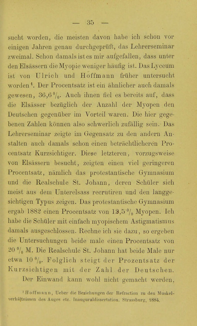 sucht worden, die meisten davon habe ich sclion vor einigen Jahren genau durchgeprüft, das Lehrerseminar zweimal. Schon damals ist es mir aufgefallen, dass unter den Elsässern die Mj'opie weniger häufig ist. Das Lyceüm ist von Ulrich und Hoffmann früher untersucht worden Der Procentsatz ist ein ähnlicher auch damals gewesen, 36,67o- Auch ihnen fiel es bereits auf, dass die Elsässer bezüglich der Anzahl der Myopen den Deutschen gegenüber im Vorteil waren. Die hier gege- benen Zahlen können also schwerlich zufällig sein. Das Lehrerseminar zeigte im Gegensatz zu den andern An- stalten auch damals schon einen beträchtlicheren Pro- centsatz Kurzsichtiger. Diese letzteren, vorzugsweise von Elsässern besucht, zeigten einen viel geringeren Procentsatz, nämlich das protestantische Gymnasium und die Realschule St. Johann, deren Schüler sich meist aus dem Unterelsass recrutu'en und den langge- sichtigen Typus zeigen. Das protestantische Gymnasium ergab 1882 einen Procentsatz von 13,5 % Myopen. Ich habe die Schüler mit einfach myopischem Astigmatismus damals ausgeschlossen. Rechne ich sie dazu, so ergeben die Untersuchungen beide male einen Procentsatz von 20 7o M. Die Realschule St. Johann hat beide Male nur etwa 10 7o. Folglich steigt der Prozentsatz der Kurzsichtigen mit der Zahl , der Deutschen. Der Einwand kann wohl nicht gemacht werden, ' Hoffmnnn, Ueber rlic Hezieliungen der Refraction zu den Muskel- verhä|lnissen des Aiigos etc. Inausuraldissortalinii. Sli'assbnrsj, 1884.