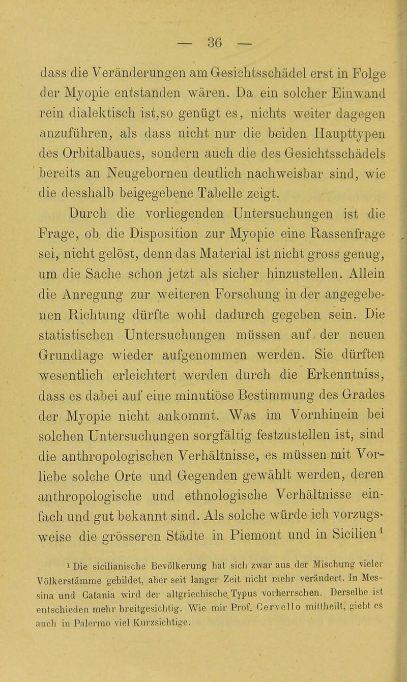 dass die Veränderuno^en am Gesichtsschädel erst in Folge der Mjopie entstanden wären. Da ein solcher Einwand rein dialektisch ist,so genügt es, nichts weiter dagegen anzuführen, als dass nicht nur die beiden Haupttjpen des Orbitalbaues, sondern auch die des Gesichtsschädels bereits an Neugebornen deutlich nachweisbar sind, wie die desshalb beigegebene Tabelle zeigt. Durch die vorliegenden Untersuchungen ist die Frage, ob. die Disposition zur Myopie eine Rassenfrage sei, nicht gelöst, denn das Material ist nicht gross genug, um die Sache schon jetzt als sicher hinzustellen. Allein die Anregung zur weiteren Forschung in der angegebe- nen Richtung dürfte wohl dadurch gegeben sein. Die statistischen Untersuchungen müssen auf der neuen Grundlage wieder aufgenommen werden. Sie dürften wesentlich erleichtert werden durch die Erkenntniss, dass es dabei auf eine minutiöse Bestimmung des Grades der Myopie nicht ankommt. Was im Vornhinein bei solchen Untersuchungen sorgfältig festzustellen ist, sind die anthropologischen Verhältnisse, es müssen mit Vor- liebe solche Orte und Gegenden gewählt werden, deren anthropologische und ethnologische Verhältnisse ein- fach und gut bekannt sind. Als solche würde ich vorzugs- weise die grösseren Städte in Piemont und in Sicilien ^ 1 Die sicilianische Bevölkerung hat sich zwar aus der Mischung vieler Völkerstämme gebildet, aber seit langer Zeit nicht mehr verändert. In Mes- sina und Gatania wird der altgriechischc Typus vorherrschen. Derselbe ist RTi(schieden mehr breitgesiclitig. Wie mir Prof. Gervollo mittheilt, giebt eS auch in Pnlormn viel Kurzsichtige.