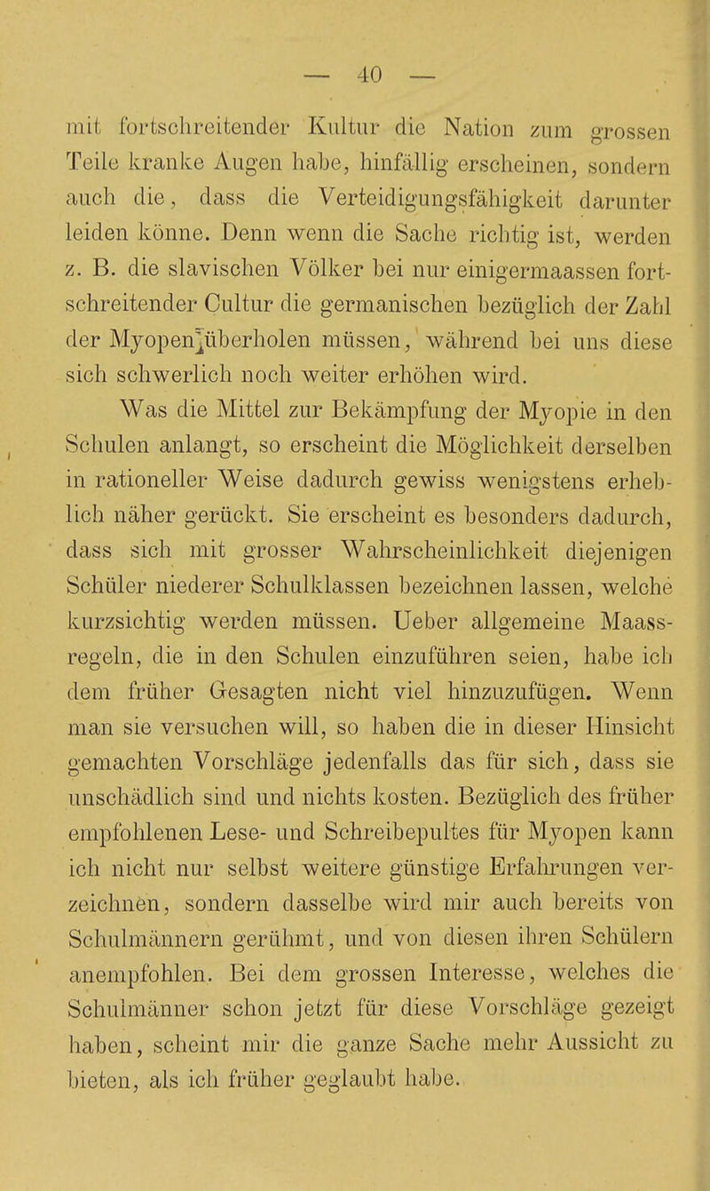 mit fortschreitender Kultur die Nation zum grossen Teile kranke Augen habe, hinfällig erscheinen, sondern auch die, dass die Verteidigungsfähigkeit darunter leiden könne. Denn wenn die Sache richtig ist, werden z. B. die slavischen Völker bei nur einigermaassen fort- schreitender Cultur die germanischen bezüglich der Zahl der Myopen^überholen müssen, während bei uns diese sich schwerlich noch weiter erhöhen wird. Was die Mittel zur Bekämpfung der Mjopie in den Schulen anlangt, so erscheint die Möglichkeit derselben in rationeller Weise dadurch gewiss wenigstens erheb- lich näher gerückt. Sie erscheint es besonders dadurch, dass sich mit grosser Wahrscheinlichkeit diejenigen Schüler niederer Schulklassen bezeichnen lassen, welche kurzsichtig werden müssen. Ueber allgemeine Maass- regeln, die in den Schulen einzuführen seien, habe ich dem früher Gesagten nicht viel hinzuzufügen. Wenn man sie versuchen will, so haben die in dieser Hinsicht gemachten Vorschläge jedenfalls das für sich, dass sie unschädlich sind und nichts kosten. Bezüglich des früher empfohlenen Lese- und Schreibepultes für Myopen kann ich nicht nur selbst weitere günstige Erfahrungen ver- zeichnen, sondern dasselbe wird mir auch bereits von Schulmännern gerühmt, und von diesen ihren Schülern anempfohlen. Bei dem grossen Interesse, welches die Schulmänner schon jetzt für diese Vorschläge gezeigt haben, scheint mir die ganze Sache mehr Aussicht zu bieten, als ich früher geglaubt habe.