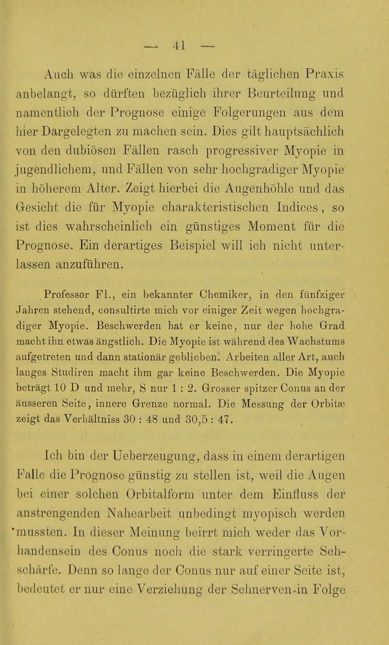 Auch was die einzelnen Fälle der täglichen Praxis anbelangt, so dürften bezüglich ihrer Beurteilung und namentlich der Prognose einige Folgerungen aus dem liier Dargelegten zu machen sein. Dies gilt hauptsächlich von den dubiösen Fällen rasch progressiver Myopie in jugendlichem, und Fällen von sehr hochgradiger Myopie in höherem Alter. Zeigt hierbei die Augenhöhle und das Gesicht die für Myopie charakteristischen Indices, so ist dies v^ahrscheinlich ein günstiges Moment für die Prognose. Ein derartiges Beispiel will ich nicht unter- lassen anzuführen. Professor FL, ein bekannter Chemiker, in den fünfziger Jahren stehend, consultirte mich vor einiger Zeit wegen hochgra- diger Myopie. Beschwerden hat er keine, nur der hohe Grad macht ihn etwas ängstlich. Die Myopie ist während des Wachstums aufgetreten und dann stationär gebheben. Arbeiten aller Art, auch langes Studiren macht ihm gar keine Beschwerden. Die Myopie beträgt 10 D und mehr, S nur 1 : 2. Grosser spitzer Conus an der äusseren Seite, innere Grenze normal. Die Messung der Orbitse zeigt das Verhältniss 30 : 48 und 30,5 : 47. Ich bin der Ueberzeugung, dass in einem derartigen Falle die Prognose günstig zu stellen ist, weil die Augen bei einer solchen Orbitalform unter dem Einfluss der anstrengenden Nahearbeit unbedingt myopisch werden *mussten. In dieser Meinung beirrt mich weder das Vor- handensein des Conus noch die stark verringerte Seh- schärfe. Denn so lange der Conus nur auf einer Seite ist, bedeutet er nur eine Verziehung der Selmerven an Folge