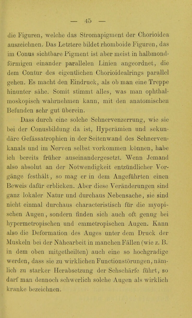 die Figuren, welche das Stromapigment der Chorioidea auszeichnen. Das Letztere bildet rhomboide Figuren, das im Conus sichtbare Pigment ist aber meist in halbmond- förmigen einander parallelen Linien angeordnet, die dem Contur des eigentlichen Chorioidealrings parallel gehen. Es macht den Eindruck, als ob man eine Treppe hinunter sähe. Somit stimmt alles, was man ophthal- moskopisch wahrnehmen kann, mit den anatomischen Befunden sehr gut überein. Dass durch eine solche Sehnervenzerrung, wie sie bei der Conusbildung da ist, Hyperämien und sekun- däre Gefässatrophien in der Seitenwand des Sehnerven- kanals und im Nerven selbst vorkommen können, habe ich bereits früher auseinandergesetzt. Wenn Jemand also absolut an der Notwendigkeit entzündlicher Vor- gänge festhält, so mag er in dem Angeführten einen Beweis dafür erblicken. Aber diese Veränderungen sind ganz lokaler Natur und durchaus Nebensache, sie sind nicht einmal durchaus characteristisch für die myopi- schen Augen, sondern finden sich auch oft genug bei hypermetropischen und emmetropischen Augen. Kann also die Deformation des Auges unter dem Druck der Muskeln bei der Nähearbeit in manchen Fällen (wie z. B. in dem oben mitgetheilten) auch eine so hochgradige werden, dass sie zu wirklichen Functionstörungen, näm- lich zu starker Herabsetzung der Sehschärfe führt, so darf man dennoch schwerlich solche Augen als wirklich kranke bezeichnen.