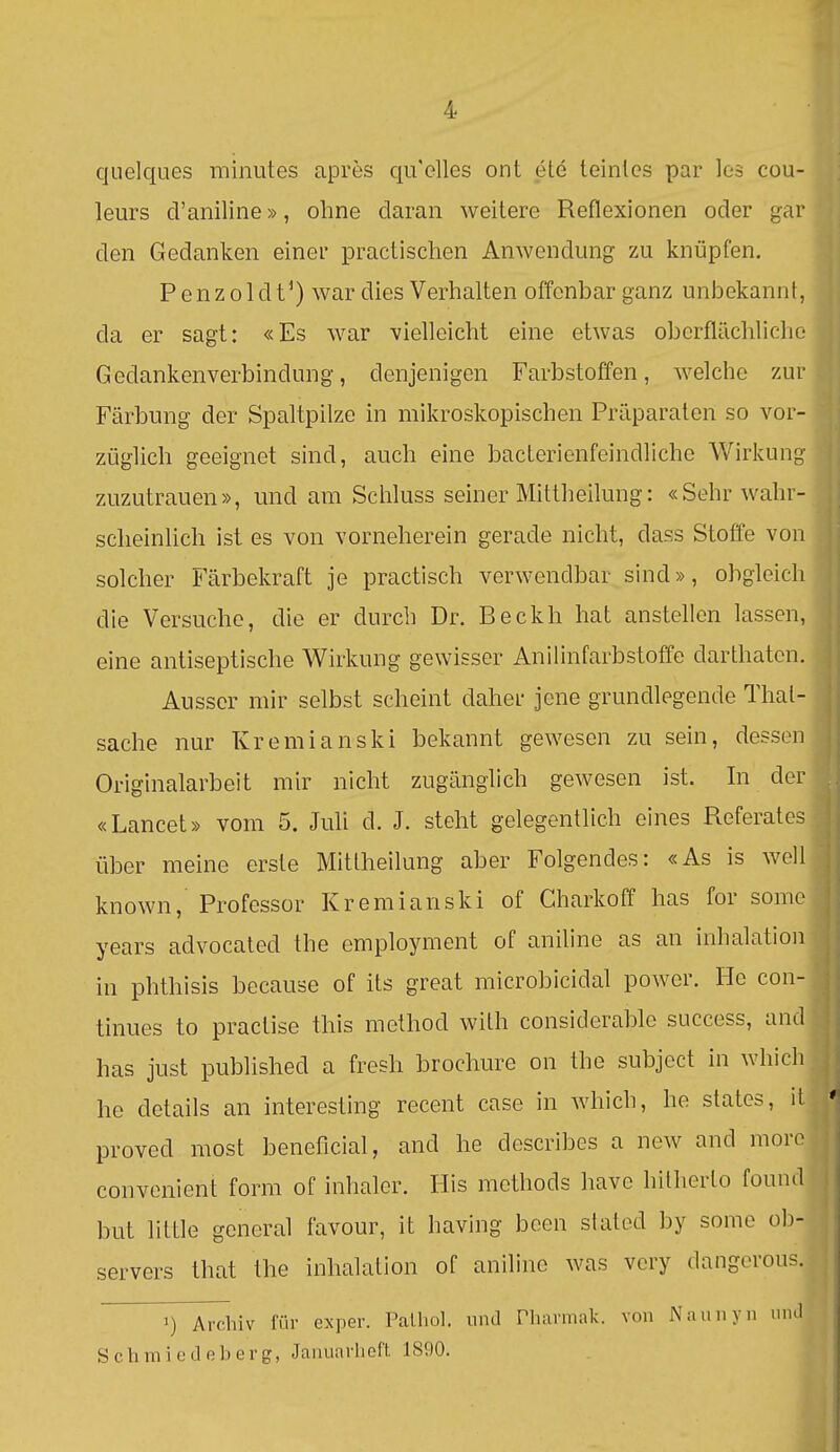 quelques minutes apres qu'elles ont ele teinlcs par les cou- leurs d'aniline», ohne daran weitere Reflexionen oder gar den Gedanken einer practischen Anwendung zu knüpfen. Penzoldt') war dies Verhalten offenbar ganz unbekannt, da er sagt: «Es war -vielleicht eine etwas oberflächliche Gedankenverbindung, denjenigen Farbstoffen, welche zur Färbung der Spaltpilze in mikroskopischen Präparaten so vor- züglich geeignet sind, auch eine bacterienfeindliche Wirkung zuzutrauen», und am Schluss seiner Mittheilung: «Sehr wahr- scheinlich ist es von vorneherein gerade nicht, dass Stoffe von solcher Färbekraft je practisch verwendbar sind», obgleich die Versuche, die er durch Dr. Beckh hat anstellen lassen, eine antiseptische Wirkung gewisser Anilinfarbstoffe darthaten. Ausser mir selbst scheint daher jene grundlegende Thal- sache nur Kremianski bekannt gewesen zu sein, dessen Originalarbeit mir nicht zugänglich gewesen ist. In der «Lancet» vom 5. JuU d. J. steht gelegentlich eines Referates über meine erste Mitlheilung aber Folgendes: «As is well known, Professor Kremianski of Gharkoff has for some years advocated the employment of aniline as an inhalatioii in phthisis because of its great microbicidal power. He con- tinues to practise this method with considerable success, and has just published a fresh brochure on the subject in whicli he details an interesting recent case in which, he states, iL proved most beneficial, and he describes a new and moro convenient form of inhaler. His methods liave hitherto found but httle general favour, it having been stated by some ob- servers that the Inhalation of aniline was vcry dangcrous. 1) Archiv lur exper. Palhol. iiiul riiarmak. von Naunyn iiiul Schmie Lißberg, Januarheft 1890.