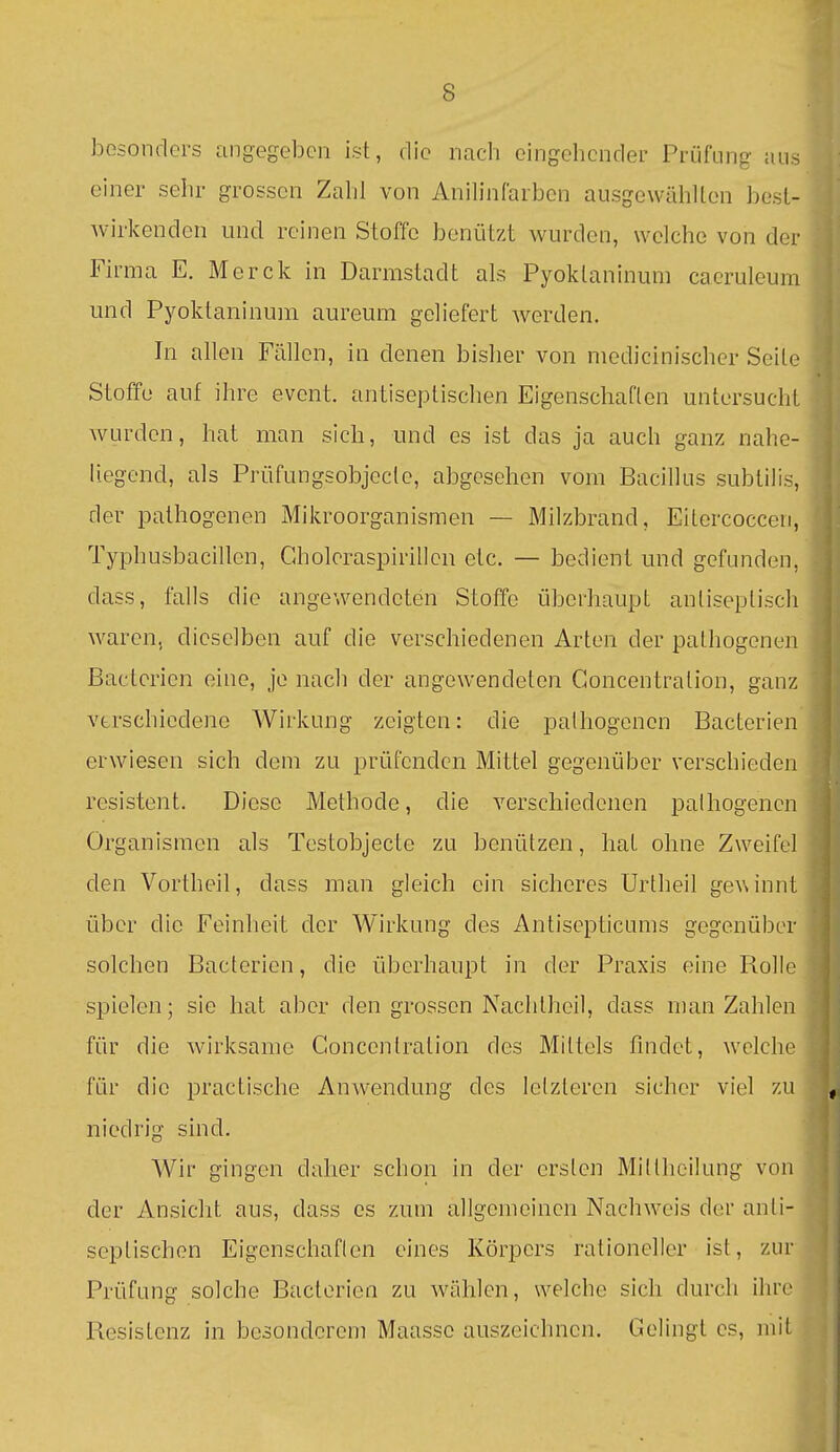 besonders angegeben ist, die nach eingehender Prüfung ans einer sehr grossen Zahl von Anih'nfarbcn ausgewählten besl- wirkenden und reinen Stoffe benützt wurden, welche von der Firma E. Merck in Darmstadt als Pyoktaninum cacruleura und Pyoktaninum aureum geliefert werden. In allen Fällen, in denen bisher von medicinischer Seite Stoffe auf ihre event. antiseptischen Eigenschaften untersucht wurden, hat man sich, und es ist das ja auch ganz nahe- liegend, als Prüfungsobjccte, abgesehen vom Bacillus subtilis, der pathogenen Mikroorganismen — Milzbrand, Eitercoccen, Typhusbacillen, Gholcraspirillen etc. — bedient und gefunden, dass, falls die angewendeten Stoffe überhaupt antiseptisch waren, dieselben auf die verschiedenen Arten der pathogenen Bactcrien eine, je nach der angewendeten Goncentration, ganz verschiedene Wirkung zeigten: die pathogenen Bacterien erwiesen sich dem zu prüfenden Mittel gegenüber verschieden resistent. Diese Methode, die verschiedenen pathogenen Organismen als Testobjecte zu benützen, hat ohne Zweifel den Vortheil, dass man gleich ein sicheres Urtheil geA\innt über die Feinheit der Wirkung des Antisepticums gegenüber solchen Bacterien, die überhaupt in der Praxis eine Rolle spielen; sie hat aber den grossen Nachtheil, dass man Zahlen für die wirksame Goncentration des Mittels findet, welche für die practische Anwendung des letzteren sicher viel zu niedrig sind. Wir gingen daher schon in der ersten Mittheiiung von der Ansiclit aus, dass es zum allgemeinen Nachweis der anti- septischen EigenschaHen eines Körpers rationeller ist, zur Prüfung solche Bacterien zu wählen, welche sich durch ihre Resistenz in besonderem Maasse auszeichnen. Gelingt es, mit