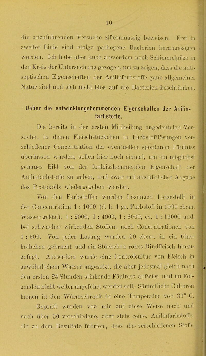 die anzuführenden Versuche ziffernmässig ])eweisen. Erst in zweiter Linie sind einige palhogene Baclerien herangezogen worden. Ich habe aber auch ausserdem noch Schinnnelpilze in den Kreis der Untersuchung gezogen, um zu zeigen, dass die anti- septischen Eigenschaften der Anilinfarbstoffe ganz allgemeiner. Natur sind und sich nicht blos auf die Bacterien beschränken. Ueber die entwicklungshemmenden Eigenschaften der Anilin- farbstoffe. Die bereits in der ersten Mittheilung angedeuteten -Ver- suche, in denen Fleischstückchen in Farbstofflösungen ver- schiedener Concentration der eventuellen spontanen Fäulniss überlassen wurden, sollen hier noch einmal, um ein möglichst genaues Bild von der fäulnisshcmmenden Eigenschaft der Anilinfarbstoffe zu geben, und zwar mit ausführlicher Angabe des Protokolls wiedergegeben werden. Von den Farbstoffen wurden Lösungen hergestellt in der Concentration 1 : 1000 (d. h. 1 gr. Farbstoff in 1000 cbcm. Wasser gelöst), 1 : 2000, 1 : 4000, 1 : 8000, ev. 1 : 16000 und, bei schwächer wirkenden Stoffen, noch Goncentrationen von 1 : 500. Von jeder Lösung wurden 50 cbcm. in ein Glas- kölbchen gebracht und ein Stückchen rohes Rindfleisch hinzu- gefügt. Ausserdem wurde eine Gontrolcultur von Fleisch in gewöhnlichem Wasser angesetzt, die aber jedesmal gloicli nach den ersten 24 Stunden stinkende Fäulniss aufwies und im Fol- genden nicht weiter angeführt werden soll. Sämmtliche Culturen kamen in den Wärmschrank in eine Temperatur von 30 G. Geprüft wurden von mir auf diese Weise nach und- nach über 50 verschiedene, aber stets reine, Anilinfarbsloffe, die zu dem Resultate führten, dass die- verschiedenen Stoffe