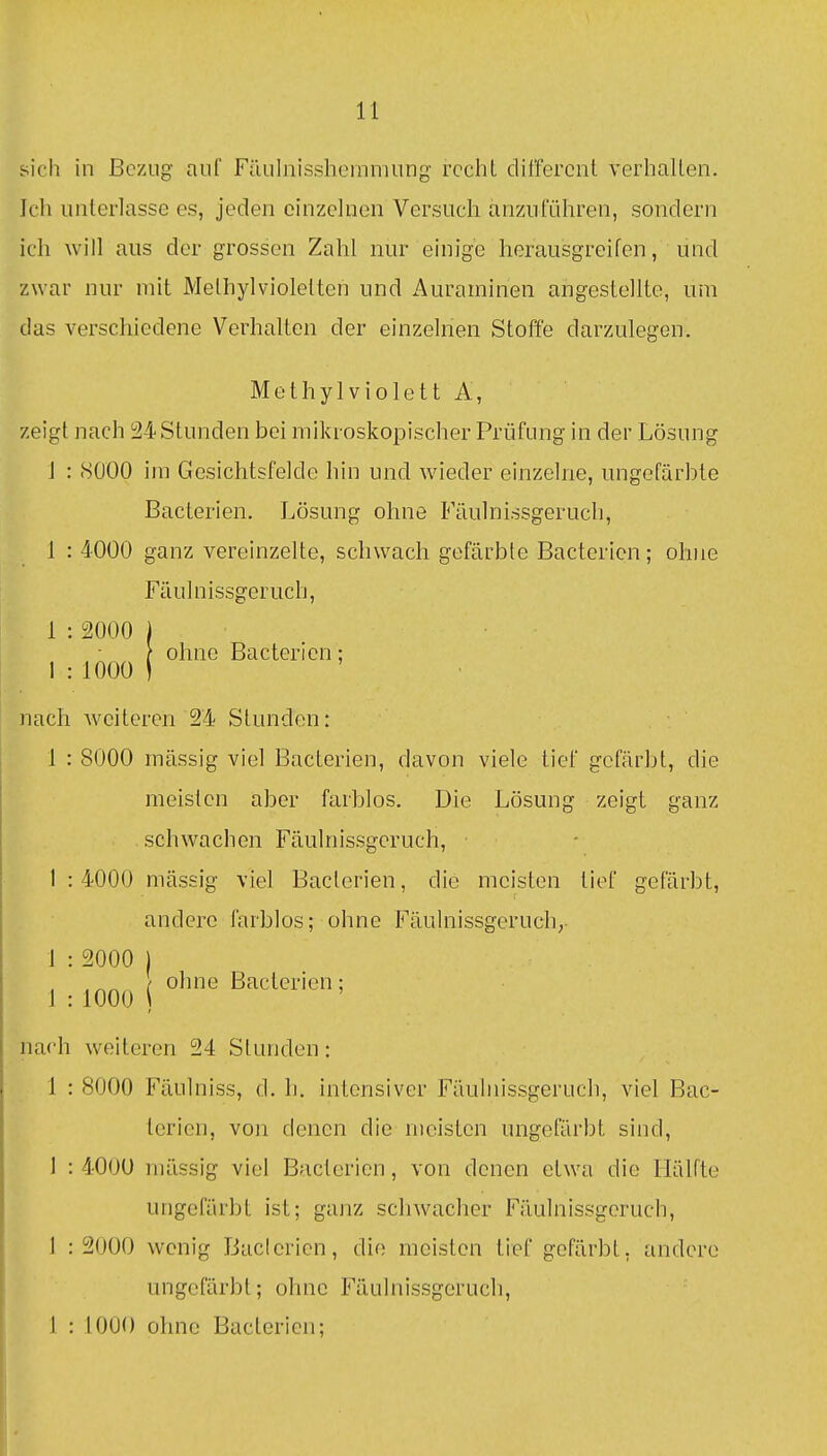 sich in Bezug- auf Füiilnissheinmung- rccliL dil'fercnt verhallen. Ich unterlasse es, jeden einzelnen Versuch anzuführen, sondern ich will aus der grossen Zahl nur einige herausgreifen, und zwar nur mit Melhylviolelten und x4uraminen angestellte, um das verschiedene Verhalten der einzelnen Stoffe darzulegen. Methylviolett A, zeigt nach 24 Stunden bei mikroskopischer Prüfung in der Lösung J : 8000 im Gesichtsfelde hin und wieder einzelne, ungefärl^te Bacterien. Lösung ohne Fäulnissgeruch, 1 : 4000 ganz vereinzelte, schwach gefärbte Bacterien; ohne Fäulnissgeruch, 1 : 2000 I \ ohne Bacterien: 1 : 1000 I nach weiteren 24 Stunden: 1 : 8000 massig viel Bacterien, davon viele tief gefärbt, die meisten aber farblos. Die Lösung zeigt ganz schwachen Fäulnissgeruch, • 1 :4000 mässig viel Bacterien, die meisten tief gefärbt, andere farblos; ohne Fäulnissgeruch,- 1 : 2000 1 1 :1000 ( B^^clerien; nach weiteren 24 Stunden: 1 : 8000 Fäulniss, d. h. intensiver Fäuhiissgeruch, viel Bac- terien, von denen die meisten ungefärbt sind, 1 : 400U mässig viel Bacterien, von denen etwa die Hälfte ungefärbt ist; ganz scliwaclier Fäulnissgeruch, 1 : 2000 wenig Baclericn, die meisten tief gefärbt, andere ungefärbt; ohne Fäulnissgeruch,