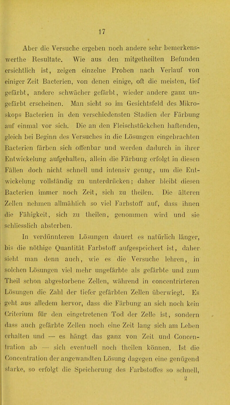 Aber die Versuche ergeben noch andere sehr benicrkens- werthe Resultate. Wie aus den mitgetheilten Befunden ersichtlich ist, zeigen einzelne Proben nach Verlauf von einiger Zeit Bacterien, von denen einige, oft die meisten, tief gefärbt, andere schwächer gefärbt, wieder andere ganz un- gefärbt erscheinen. Man sieht so im Gesichtsfeld des Mikro- skops Bacterien in den verschiedensten Stadien der Färbung auf einmal vor sich. Die an den Fleischstückchen haftenden, gleich bei Beginn des Versuches in die Lösungen eingehrachten Bacterien färben sich offenbar und werden dadurch in ihrer Entwickelung aufgehalten, allein die Färbung erfolgt in diesen Fällen doch nicht schnell und intensiv genug, um die Ent- wickelung vollständig zu unterdrücken; daher bleibt diesen Bacterien immer noch Zeit, sich zu theilcn. Die älteren Zellen nehmen allmählich so viel Farbstoff auf, dass ihnen die Fähigkeit, sich zu theilen, genommen wird und sie j schliesslich absterben. In verdünnteren Lösungen dauert es natürlich länger, bis die nöthigo Quantität Farbstoff aufgespeichert ist, daher sieht man denn auch, wie es die Versuche lehren, in I solchen Lösungen viel mehr ungefärbte als gefärbte und zum Theil schon abgestorbene Zellen, während in concentrirleren Lösungen die Zahl der tiefer gefärbten Zellen überwiegt. Es geht aus alledem hervor, dass die Färbung an sich noch kein Criterium für den eingetretenen Tod der Zelle ist, sondern dass auch gefärbte Zellen noch eine Zeit lang sich am Leben rrhalten imd — es hängt das ganz von Zeit und Goncen- Iration ab — sich eventuell noch theilen können. Ist die Goncentration der angewandten Lösung dagegen eine genügend starke, so erfolgt die Speicherung des Farbstoffes so sclmell.