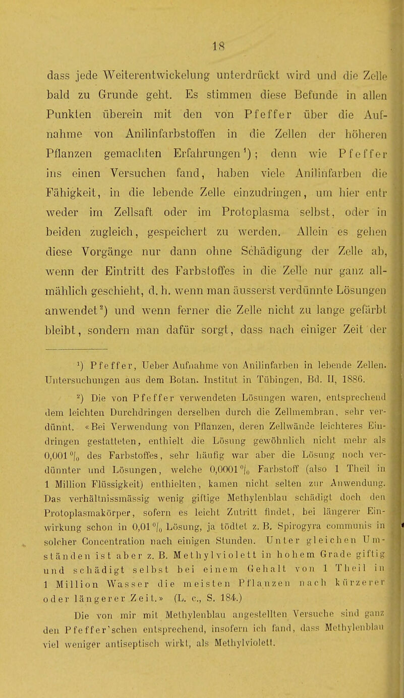 IS dass jede Weiterentwickelung unterdrückt wird und die Zelle bald zu Grunde geht. Es stimmen diese Befunde in allen Punkten überein mit den von Pfeffer über die Auf- nahme von Anilinfarbstoffen in die Zellen der höheren Pflanzen gemachten Erfahrungen'); denn wie Pfeffer ins einen Versuchen fand, haben viele Anilinfarben die Fähigkeit, in die lebende Zelle einzudringen, um hier entr weder im Zellsaft oder im Protoplasma selbst, oder in beiden zugleich, gespeichert zu werden. Allein es gehen diese Vorgänge nur dann ohne Schädigung der Zelle ab, wenn der Eintritt des Farbstoffes in die Zelle nur ganz all- mählich geschieht, d. h. wenn man äusserst verdünnte Lösungen anwendet^) und wenn ferner die Zelle nicht zu lange gefärbt bleibt, sondern man dafür sorgt, dass nach einiger Zeit der 1) Pfeffer, Ueber Aufnahme von Anilinfarben in lebende Zellen. Unteisuchungen ans dem Botan. Institut in Tübingen, Bd. II, 1886. Die von Pfeffer verwendeten Lösungen waren, entsprechend dem leichten Durchdringen derselben durch die Zellmembran, sehr ver- dünnt. «Bei Verwendung von Pflanzen, deren Zellwände leichteres Ein- dringen gestatteten, enthielt die Lösung gewöhnlich nicht mehr als 0,001 /o des Farbstoffes, sehr häufig war aber die Lösung noch ver- dünnter und Lösungen, welche 0,0001%) Farbstoff (also 1 Theil in 1 Million Flüssigkeit) enthielten, kamen nicht selten zur Anwendung. Das verhält.nissmässig wenig giftige Methylenblau schädigt doch den Protoplasmakörper, sofern es leicht Zutritt findet, bei längerer Ein- wirkung schon in 0,01 Lösung, ja tödlet z.B. Spirogyra communis in solcher Goucentralion nach einigen Stunden. Unter gleichen Uni- ständen ist aber z. B. M e t h y 1 vi o 1 e 11 in hohem Grade giftig und schädigt selbst bei einem Gehalt von 1 T Ii eil in 1 Million Wasser die meisten Pflanzen nach kürzerer oder längerer Zeit.» (L. c, S. 184'.) Die von mir mit Methylenblau angestellten Versuche sind ganz den Pfeffer'schen entsprechend, insofern ich fand, dass Methylenblau viel weniger antiseptisch wirkt, als Methyl violett.