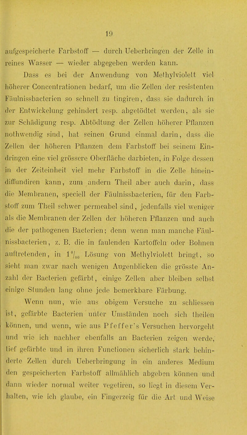 10 aufgespeiclierte Farbstoff — durch Ueborbringen der Zelle in reines Wasser — wieder abgegeben werden kann. Dass es bei der Anwendung von Methyl violett viel höherer Concenirationen bedarf, nm die Zellen der resistenten Fäulnissbactcricn so schnell zu tingiren, dass sie dadurch in der Entwickelung gehindert resp. abgetödtet werden, als sie zur Schädigung resp. Abtödtung der Zellen höherer Pflanzen nolhwendig sind, hat seinen Grund einmal darin, dass die Zellen der höheren Pflanzen dem Farbstoff bei seinem Ein- dringen eine viel grössere Oberfläche darbieten, in Folge dessen in der Zeiteinheit viel mehr Farbstoff in die Zelle hinein- diffundiren kann, zum andern Theil aber auch darin, dass die Membranen, speciell der Fäulnissbactericn, für den Farb- stoff zum Theil schwer permeabel sind, jedenfalls viel weniger als die Membranen der Zellen der höheren Pflanzen und auch die der pathogenen Bacterien; denn wenn man manche Fäul- nissbacterien, z. B. die in faulenden Kartoffeln oder Bohnen auftretenden, in 17oo Lösung von Methylviolett bringt, so sieht man zwar nach wenigen Augenblicken die grösste An- zahl der Bacterien gefärbt, einige Zellen aber bleiben selbst einige Stunden lang ohne jede bemerkbare Färbung. Wenn nun, wie aus obigem Versuche zu schliessen ist, gefärbte Bacterien unter Umständen noch sich theilen können, und ^venn, wie aus Pfeffer's Versuchen hervorgeht imd wie ich nachher ebenfalls an Bacterien zeigen werde, tief gefärbte und in ihren Functionen sicherlich stark behin- derte Zellen durch Ueberbringung in ein anderes Medium den gespeicherten Farbstoff allmählich abgeben können und dann wieder normal weiter vegetiren, so liegt in diesem Ver- halten, wie ich glaube, ein Fingerzeig für die Art und Weise