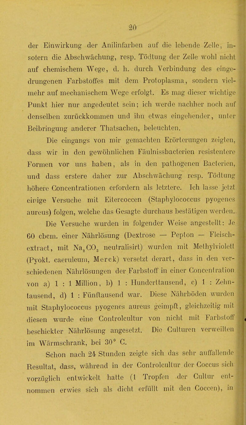 ^0 der Einwirkung der Anilinfarben auf die lebende Zolle, in- sofern die Abschwächung, resp. Tödtung der Zelle wohl nicht auf chemischem Wege, d. h. durch Verbindung des einge- drungenen Farbstoffes mit dem Protoplasma, sondern viel- mehr auf mechanischem Wege erfolgt. Es mag dieser wichtige Punkt hier nur angedeutet sein; ich werde nachher noch auf denselben zurückkommen und ihn etwas eingehender, unter Beibringung anderer Thatsachen, beleuchten. Die eingangs von mir gemachten Erörterungen zeigten, dass wir in den gewöhnlichen Fäulnissbacterien resistentere Formen vor uns haben, als in den pathngencn Baclerion, und dass erstere daher zur Abschwächung resp. Tödtung höhere Goncentrationen erfordern als letztere. Ich lasse jetzt, einige Versuche mit Eilercoccen (Staphylococcus pyogenes aureus) folgen, welche das Gesagte durchaus bestätigen werden.. Die Versuche wurden in folgender Weise angestellt: Je. 60 cbcm. einer Nährlösung (Dextrose — Pepton — Fleisch- extract, mit Na^GOj neutralisirl) wurden mit Methylviolett (Pyokt. caeruleum, Merck) versetzt derart, dass in den ver- schiedenen Nährlösungen der Farbstoff in einer Goncentration. von a) 1 : 1 Million, b) 1 : Hunderttausend, c) 1 : Zehn- tausend, d) 1 : Fünftausend war. Diese Nährböden wurden mit Staphylococcus pyogenes aureus geimpft, gleichzeitig mit diesen wurde eine Gontrolcultur von nicht mit Farbstoff beschickter Nährlösung angesetzt. Die GuUurcn verweilten im Wärmschrank, bei 30° G. Schon nach 24 Stunden zeigte sich das sehr auffallende Resultat, dass, während in der Gontrolcultur der Goccus sich vorzüglich entwickelt hatte (l Tropfen der Gultur ent- nommen erwies sich als dicht erfüllt mit den Goccen), in