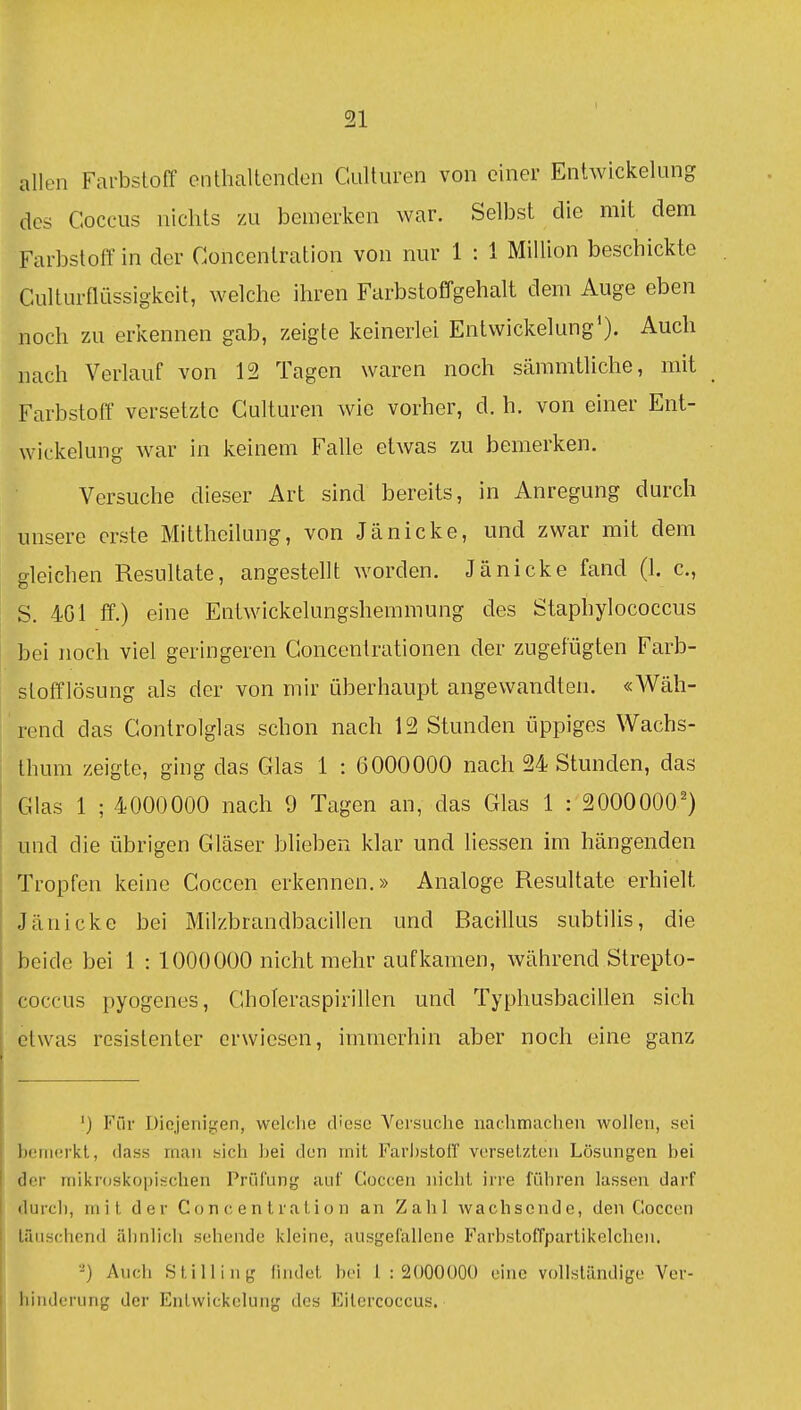 allen Farbstoff enthaltenden Cultiiren von einer Entwickelung des Coccus nichts zu bemerken war. Selbst die mit dem Farbstoff in der Concenlration von nur 1 : 1 Million beschickte Culturflüssigkeit, welche ihren Farbstoffgehalt dem Auge eben noch zu erkennen gab, zeigte keinerlei Entvvickelung'). Auch nach Verlauf von 12 Tagen waren noch sämmtliche, mit Farbstoff versetzte Gulturen wie vorher, d. h. von einer Ent- wickelung war in keinem Falle etwas zu bemerken. Versuche dieser Art sind bereits, in Anregung durch unsere erste Mittheilung, von Jänicke, und zwar mit dem gleichen Resultate, angestellt worden. Jä nicke fand (1. c, S. 4G1 ff.) eine Entwickelungshemmung des Staphylococcus bei noch viel geringeren Goncentrationen der zugefügten Farb- stofflösung als der von mir überhaupt angewandten. «Wäh- rend das Gontrolglas schon nach 12 Stunden üppiges Wachs- Ihum zeigte, ging das Glas 1 : 6000000 nach 24 Stunden, das Glas 1 ; 4000000 nach 9 Tagen an, das Glas 1 : 2000000') und die übrigen Gläser blieben klar und Hessen im hängenden Tropfen keine Coccen erkennen.» Analoge Resultate erhielt Jänicke bei Milzbrandbacillen und Bacillus subtilis, die beide bei 1 : 1000000 nicht mehr aufkamen, während Strepto- coccus pyogenes, GhoTeraspirillen und Typhusbacillen sich etwas resistenter erwiesen, immerhin aber noch eine ganz ') Für Diejenigen, welclie diese Versuche nachmachen wollen, sei boniürkl, dass man sich bei den mit Farbstoff versetzten Lösungen bei der milsroskopischen Prüfung auf Goccen nicht irre führen lassen darf durch, mit der Co n c e n t r a t i o n an Zahl wachsende, den Coccen täuschend ähnlich sehende kleine, ausgefallene Farbstoffpartikelchcu. -) Auch Still ing lindct bei 1:2000000 eine vollständige Ver- hinderung der Enlvvickelung des Eitercoccus.