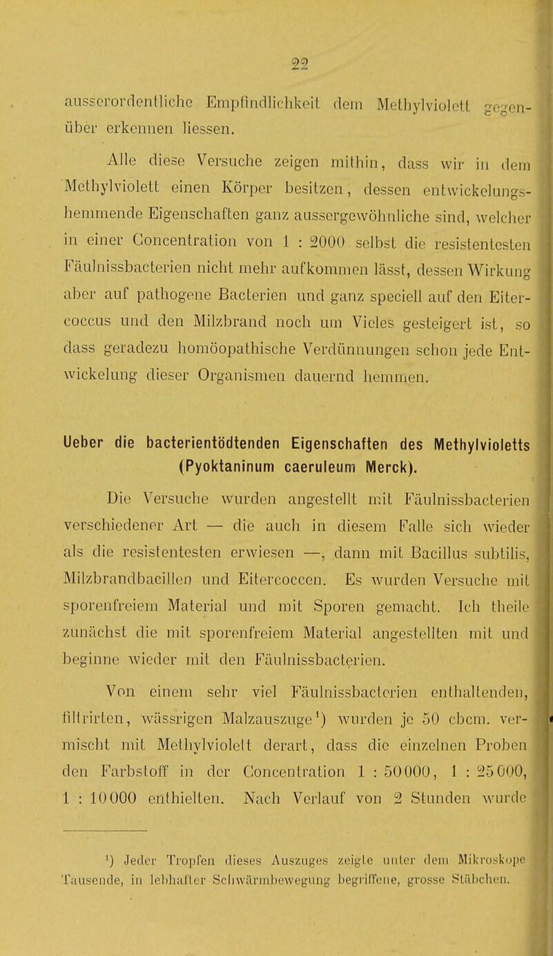 ausserordentliche Empfindlichlvoit dem Melliylviolctl gegen- über erkennen Hessen. Alle diese Versuche zeigen mithin, dass wir in dem Methylviolett einen Körper besitzen, dessen entwickelungs- hemmende Eigenschaften ganz aussergewöhnliche sind, welcher in einer Concentration von 1 : 2000 selbst die resistentesten Fäulnissbacterien nicht mehr aufkommen lässt, dessen Wirkune aber auf pathogene Bacterien und ganz speciell auf den Eiter- coccus und den Milzbrand noch um Vieles gesteigert ist, so dass geradezu homöopathische Verdünnungen schon jede Ent- wickelung dieser Organismen dauernd hemmen. Ueber die bacterientödtenden Eigenschaften des Methylvioletts (Pyoktaninum caeruleum Merck). Die Versuche wurden angestellt mit Fäulnissbacterien verschiedener Art — die auch in diesem Falle sich wieder als die resistentesten erwiesen —, dann mit Bacillus subtihs, Milzbrandbacillen und Eitercoccen. Es wurden Versuche mit sporenfreiem Material und mit Sporen gemacht. Ich theile zunächst die mit sporenfreiem Material angestellten mit und beginne wieder mit den Fäulnissbacterien. Von einem sehr viel Fäulnissbacterien enthaltenden, iiilrirten, wässrigen Malzauszuge*) wurden je 50 cbcm. ver- mischt mit Methylviolelt derart, dass die einzelnen Proben den Farbstoff in der Concentration 1 : 5000Ü, 1 : 25000, 1 : 10 000 enthielten. Nach Verlauf von 2 Stunden wurde ') Jeder Tropfen dieses Auszuges zeigte unter dem Mikroskopr Tausende, in lcl)haftcr Schwärnibevveguiig Ijegi'ilTene, grosse .Stäbchen.