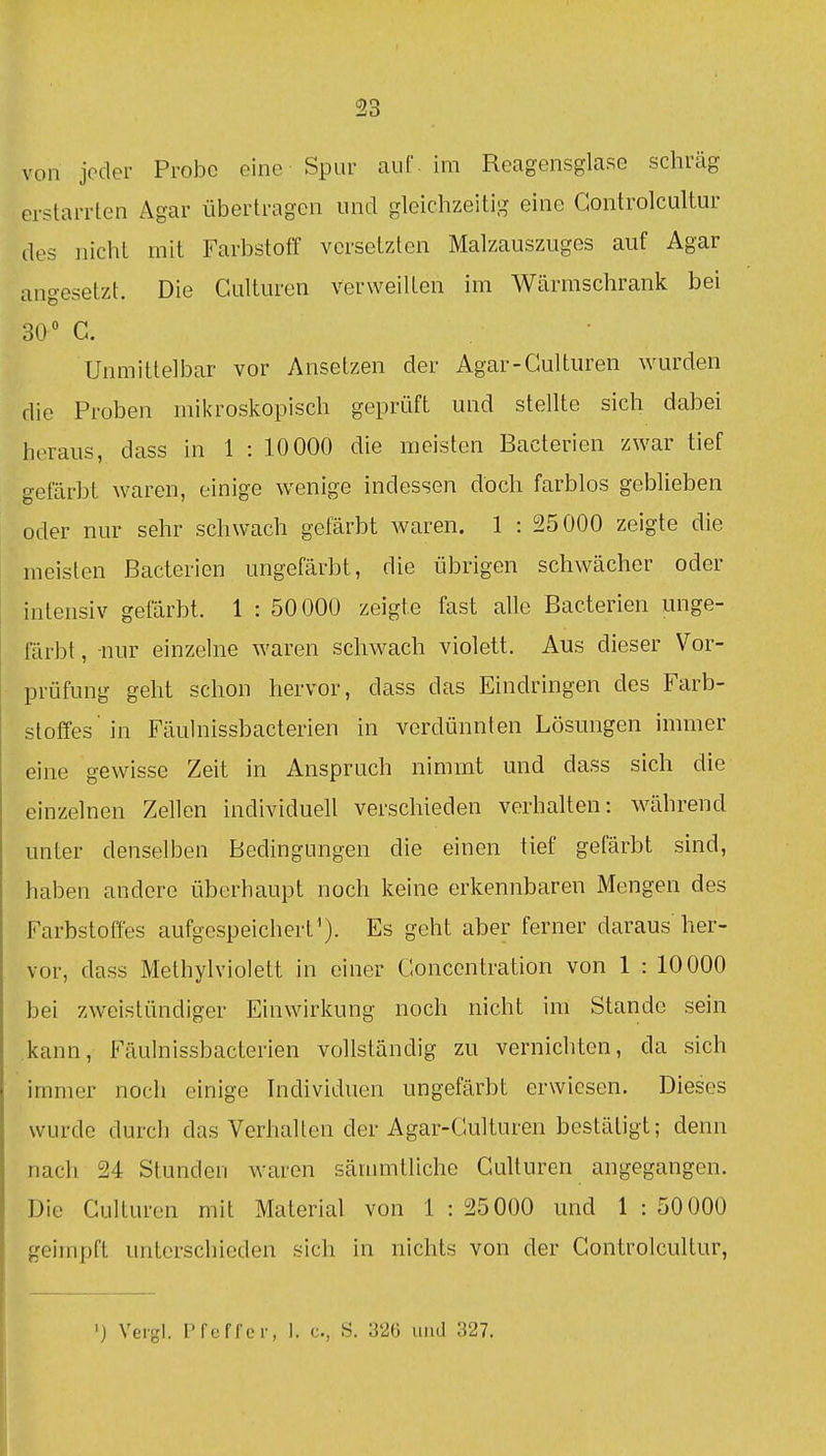 von joder Probe eine Spur auf. im Reagensglase schräg erstarrten Agar übertragen und gleichzeitig eine Gontrolcultur des nicht mit FarbstotT versetzten Malzauszuges auf Agar angesetzt. Die Culturen verweilten im Wärmschrank bei 30 C. Unmittelbar vor Ansetzen der Agar-Gulturen wurden die Proben mikroskopisch geprüft und stellte sich dabei heraus, dass in 1 : 10 000 die meisten Bacterien zwar tief gefärbt waren, einige wenige indessen doch farblos geblieben oder nur sehr schwach gefärbt waren. 1 : 25000 zeigte die meisten Bacterien ungefärbt, die übrigen schwächer oder intensiv gefärbt. 1 : 50000 zeigte fast alle Bacterien unge- färbt , -nur einzelne waren schwach violett. Aus dieser Vor- prüfung geht schon hervor, dass das Eindringen des Farb- stoffes'in Fäulnissbacterien in verdünnten Lösungen immer eine gewisse Zeit in Anspruch nimmt und dass sich die einzelnen Zellen individuell verschieden verhalten: während unter denselben Bedingungen die einen tief gefärbt sind, haben andere überhaupt noch keine erkennbaren Mengen des Farbstoffes aufgespeichert'). Es geht aber ferner daraus her- vor, dass Methylviolett in einer Goncentration von 1 : 10000 bei zweistündiger Einwirkung noch nicht im Stande sein kann, Fäulnissbacterien vollständig zu vernichten, da sich immer noch einige Individuen ungefärbt erwiesen. Dieses wurde durch das Verhalten der Agar-Gulturen bestätigt; denn nach 24 Stunden waren säinmtliche Gulturen angegangen. Die Gulturen mit Material von 1 : 25000 und 1 : 50000 geimpft unterschieden sich in nichts von der Gontrolcultur, ') Ver-l. Pfuffcr, 1. c, S. 326 und 327.